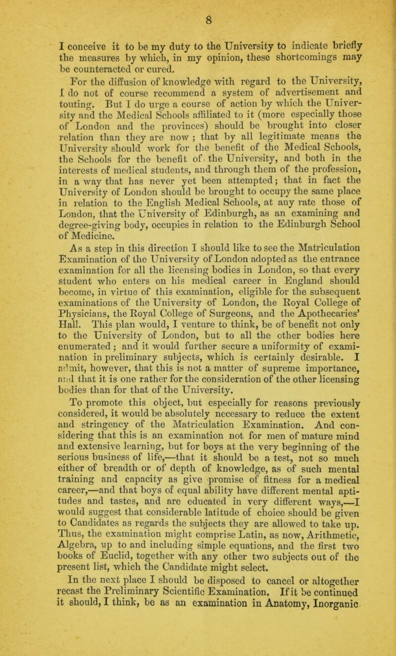 I conceive it to be my duty to the University to indicate briefly the measures by which, in my opinion, these shortcomings may be counteracted or cured. For the diffusion of knowledge with regard to the University, I do not of course recommend a system of advertisement and touting. But I do urge a course of action by which the Univer- sity and the Medical Schools affiliated to it (more especially those of London and the provinces) should be brought into closer relation than they are now ; that by all legitimate means the University should work for the benefit of the Medical Schools, the Schools for the benefit of. the University, and both in the interests of medical students, and through them of the profession, in a way that has never yet been attempted; that in fact the University of London should be brought to occupy the same place in relation to the English Medical Schools, at any rate those of London, that the University of Edinburgh, as an examining and degree-giving body, occupies in relation to the Edinburgh School of Medicine. Asa step in this direction I. should like to see the Matriculation Examination of the University of London adopted as the entrance examination for all the licensing bodies in London, so that every student who enters on his medical career in England should become, in virtue of this examination, eligible for the subsequent examinations of the University of London, the Royal College of Physicians, the Royal College of Surgeons, and the Apothecaries’ Hall. This plan would, I venture to think, be of benefit not only to the University of London, but to all the other bodies here enumerated; and it would further secure a uniformity of exami- nation in preliminary subjects, which is certainly desirable. I admit, however, that this is not a matter of supreme importance, and that it is one rather for the consideration of the other licensing bodies than for that of the University. To promote this object, but especially for reasons previously considered, it would be absolutely necessary to reduce the extent and stringency of the Matriculation Examination. And con- sidering that this is an examination not for men of mature mind and extensive learning, but for boys at the very beginning of the serious business of life,—that it should be a test, not so much either of breadth or of depth of knowledge, as of such mental training and capacity as give promise of fitness for a medical career,—and that boys of equal ability have different mental apti- tudes and tastes, and are educated in very different ways,—I would suggest that considerable latitude of choice should be given to Candidates as regards the subjects they are allowed to take up. Thus, the examination might comprise Latin, as now, Arithmetic, Algebra, up to and including simple equations, and the first two books of Euclid, together with any other two subjects out of the present list, which the Candidate might select. In the next place I should be disposed to cancel or altogether recast the Preliminary Scientific Examination. If it be continued it should, I think, be as an examination in Anatomy, Inorganic