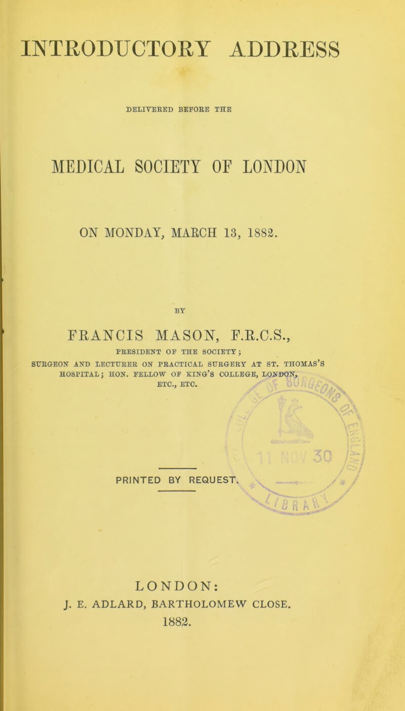 DELIVEEED BEFOEE THE MEDICAL SOCIETY OF LONDON ON MONDAY, MARCH IS, 1882. BY FRANCIS MASON, F.R.C.S., PRESIDENT OF THE SOCIETY J SURGEON AND LECTURER ON PRACTICAL SURGERY AT ST. THOMAS’S HOSPITAL; HON. FELLOW OF KING’S COLLEGE, LONDON, ETC., ETC. PRINTED BY REQUEST. ' ^ n ' LONDON: J. E. ADLARD, BARTHOLOMEW CLOSE. 1882.