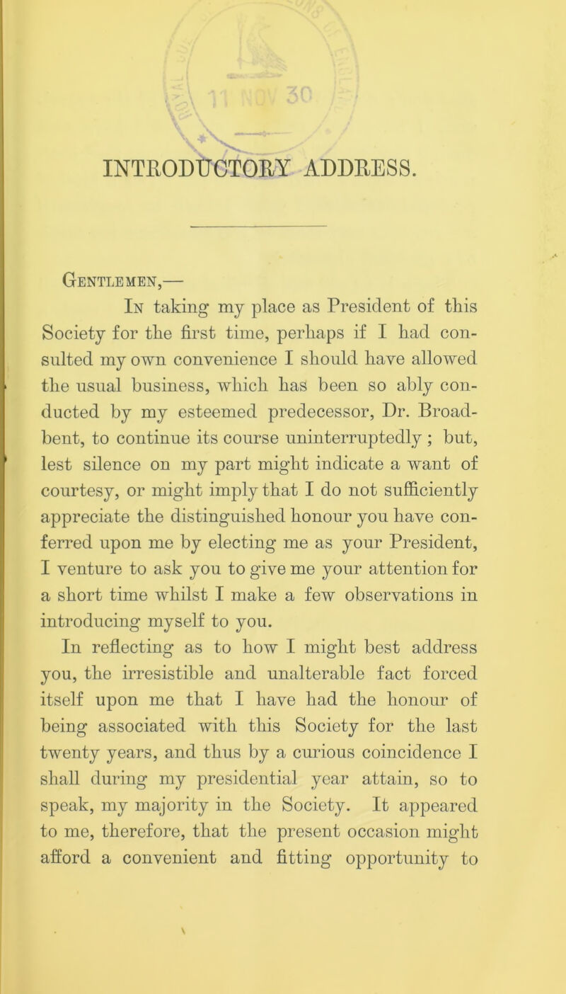 \ inthodtjotory addeess. Gentlemen,— In taking my place as President of tliis Society for tlie first time, perhaps if I had con- snlted my own convenience I should have allowed the usual business, which has been so ably con- ducted by my esteemed predecessor. Dr. Broad- bent, to continue its course uninterruptedly ; but, lest silence on my part might indicate a want of courtesy, or might imply that I do not sufficiently appreciate the distinguished honour you have con- ferred upon me by electing me as your President, I venture to ask you to give me your attention for a short time whilst I make a few observations in introducing myself to you. In reflecting as to how I might best address you, the irresistible and unalterable fact forced itself upon me that I have had the honour of being associated with this Society for the last twenty years, and thus by a curious coincidence I shall during my presidential year attain, so to speak, my majority in the Society. It appeared to me, therefore, that the present occasion might afford a convenient and fitting opportunity to