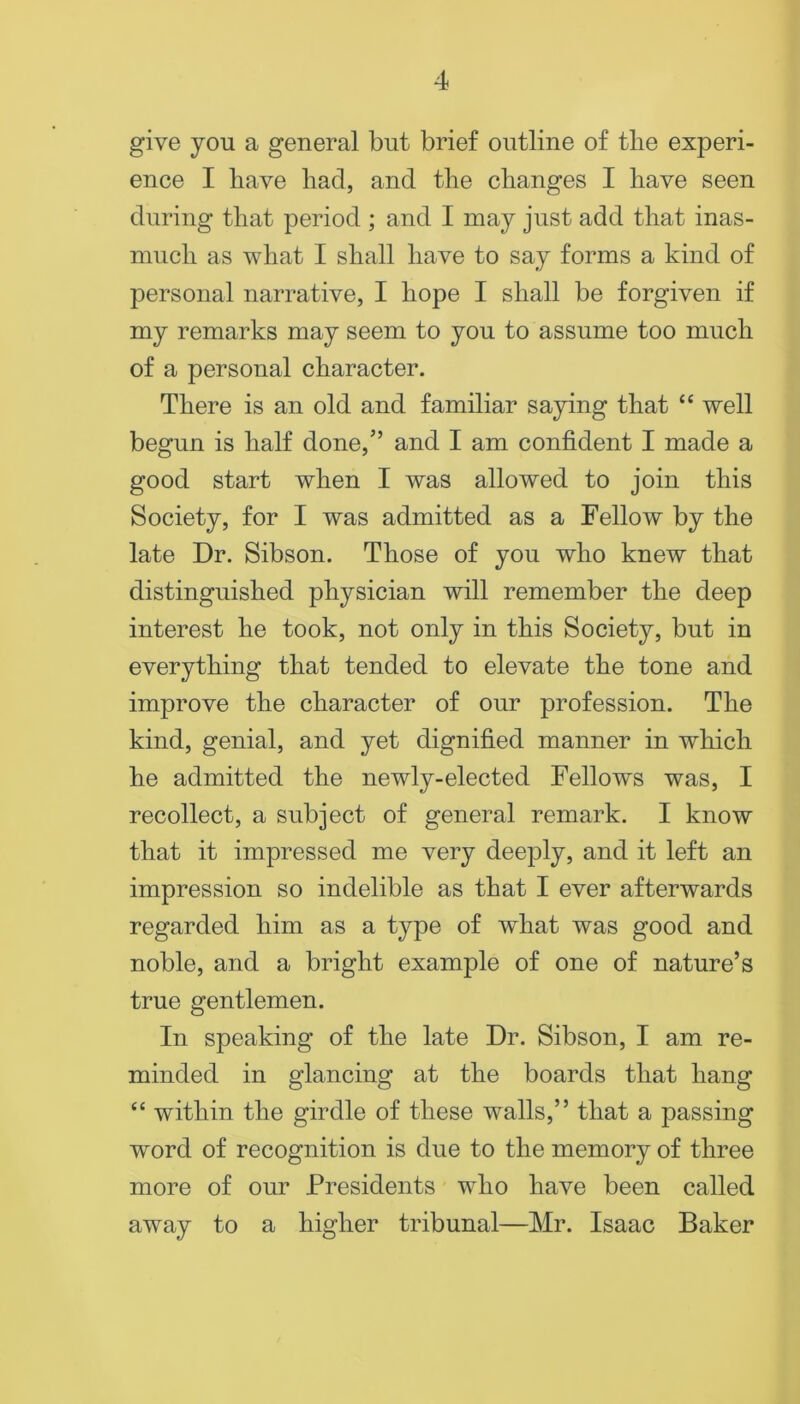 give you a general but brief outline of the experi- ence I have had, and the changes I have seen during that period ; and I may just add that inas- much as what I shall have to say forms a kind of personal narrative, I hope I shall be forgiven if my remarks may seem to you to assume too much of a personal character. There is an old and familiar saying that “ well begun is half done,” and I am confident I made a good start when I was allowed to join this Society, for I was admitted as a Fellow by the late Dr. Sibson. Those of you who knew that distinguished physician will remember the deep interest he took, not only in this Society, but in everything that tended to elevate the tone and improve the character of our profession. The kind, genial, and yet dignified manner in which he admitted the newly-elected Fellows was, I recollect, a subject of general remark. I know that it impressed me very deeply, and it left an impression so indelible as that I ever afterwards regarded him as a type of what was good and noble, and a bright example of one of nature’s true gentlemen. In speaking of the late Dr. Sibson, I am re- minded in glancing at the boards that hang “ within the girdle of these walls,” that a passing word of recognition is due to the memory of three more of our Presidents who have been called away to a higher tribunal—Mr. Isaac Baker