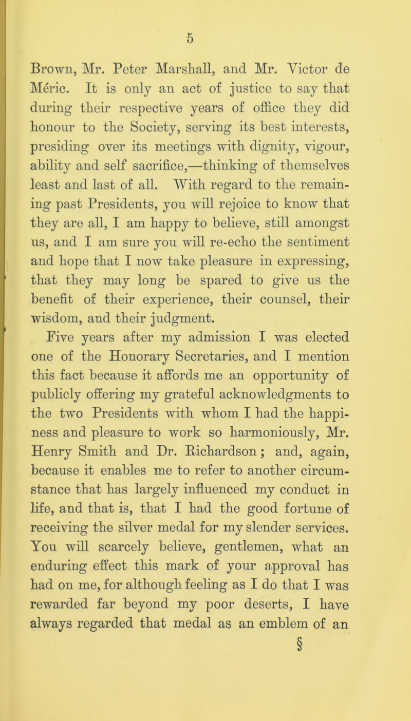 Brown, Mr. Peter Marshall, and Mr. Victor de M6’ic. It is only an act of justice to say that during their respective years of office they did honour to the Society, serving its best interests, presiding over its meetings with dignity, vigour, ability and self sacrifice,—thinking of themselves least and last of all. AVith regard to the remain- ing past Presidents, you will rejoice to know that they are all, I am happy to believe, still amongst us, and I am sure you wiU re-echo the sentiment and hope that I now take pleasure in expressing, that they may long be spared to give us the benefit of their experience, their counsel, their wisdom, and their judgment. Pive years after my admission I was elected one of the Honorary Secretaries, and I mention this fact because it affords me an opportunity of publicly offering my grateful acknowledgments to the two Presidents with whom I had the happi- ness and pleasure to work so harmoniously, Mr. Henry Smith and Dr. Eichardson; and, again, because it enables me to refer to another circum- stance that has largely influenced my conduct in life, and that is, that I had the good fortune of receiving the silver medal for my slender services. You wiU scarcely believe, gentlemen, what an enduring effect this mark of your approval has had on me, for although feeling as I do that I was rewarded far beyond my poor deserts, I have always regarded that medal as an emblem of an §