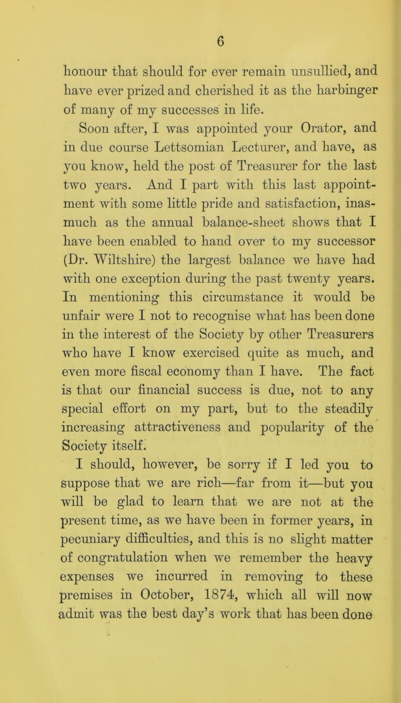 honour that should for ever remain unsullied, and have ever prized and cherished it as the harbinger of many of my successes in life. Soon after, I was appointed your Orator, and in due course Lettsomian Lecturer, and have, as you know, held the post of Treasurer for the last two years. And I part with this last appoint- ment with some little pride and satisfaction, inas- much as the annual balance-sheet shows that I have been enabled to hand over to my successor (Dr. Wiltshire) the largest balance we have had with one exception during the past twenty years. In mentioning this circumstance it would be unfair were I not to recognise what has been done in the interest of the Society by other Treasurers who have I know exercised quite as much, and even more fiscal economy than I have. The fact is that our financial success is due, not to any special effort on my part, but to the steadily increasing attractiveness and popularity of the Society itself. I should, however, be sorry if I led you to suppose that we are rich—far from it—but you will be glad to learn that we are not at the present time, as we have been in former years, in pecuniary diflGiculties, and this is no slight matter of congratulation when we remember the heavy expenses we incurred in removing to these premises in October, 1874, which all will now admit was the best day’s work that has been done