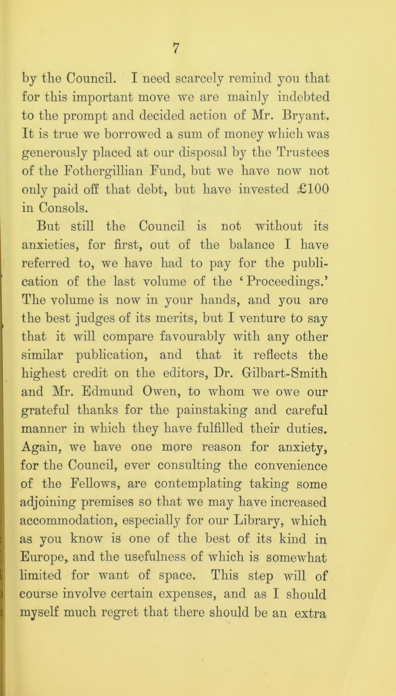 by tlie Council. I need scarcely remind yon tliat for this important move we are mainly indebted to the prompt and decided action of Mr. Bryant. It is true we borrowed a sum of money which was generously placed at our disposal by the Trustees of the Fothergillian Fund, but we have now not only paid off that debt, but have invested £100 in Consols. But still the Council is not without its anxieties, for first, out of the balance I have referred to, we have had to pay for the publi- cation of the last volume of the ‘ Proceedings.’ The volume is now in your hands, and you are the best judges of its merits, but I venture to say that it will compare favourably with any other similar publication, and that it reflects the highest credit on the editors. Dr. Gfilbart-Smith and Mr. Edmund Owen, to whom we owe our grateful thanks for the painstaking and careful manner in which they have fulfilled their duties. Again, we have one more reason for anxiety, for the Council, ever consulting the convenience of the Fellows, are contemplating taking some k adjoining premises so that we may have increased r accommodation, especially for our Library, which \ as you know is one of the best of its kind in i Europe, and the usefulness of which is somewhat I limited for want of space. This step will of i course involve certain expenses, and as I should ^ myself much regret that there should be an extra i