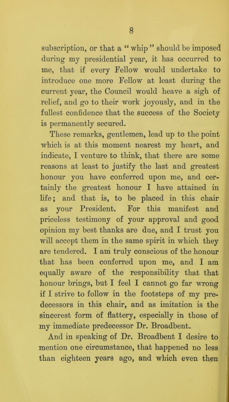 subscription, or that a “ whip ” should be imposed during my presidential year, it has occurred to me, that if every Fellow would undertake to introduce one more Fellow at least during the current year, the Council would heave a sigh of relief, and go to their work joyously, and in the fullest confidence that the success of the Society is permanently secured. These remarks, gentlemen, lead up to the point which is at this moment nearest my heart, and indicate, I venture to think, that there are some reasons at least to justify the last and greatest honour you have conferred upon me, and cer- tainly the greatest honour I have attained in life; and that is, to be placed in this chair as your President. For this manifest and priceless testimony of your approval and good opinion my best thanks are due, and I trust you will accept them in the same spirit in which they are tendered. I ana truly conscious of the honour that has been conferred upon me, and I am equally aware of the responsibility that that honour brings, but I feel I cannot go far wrong if I strive to follow in the footsteps of my pre- decessors in this chair, and as imitation is the sincerest form of flattery, especially in those of my immediate predecessor Dr. Broadbent. And in speaking of Dr. Broadbent I desire to mention one circumstance, that happened no less than eighteen years ago, and which even then