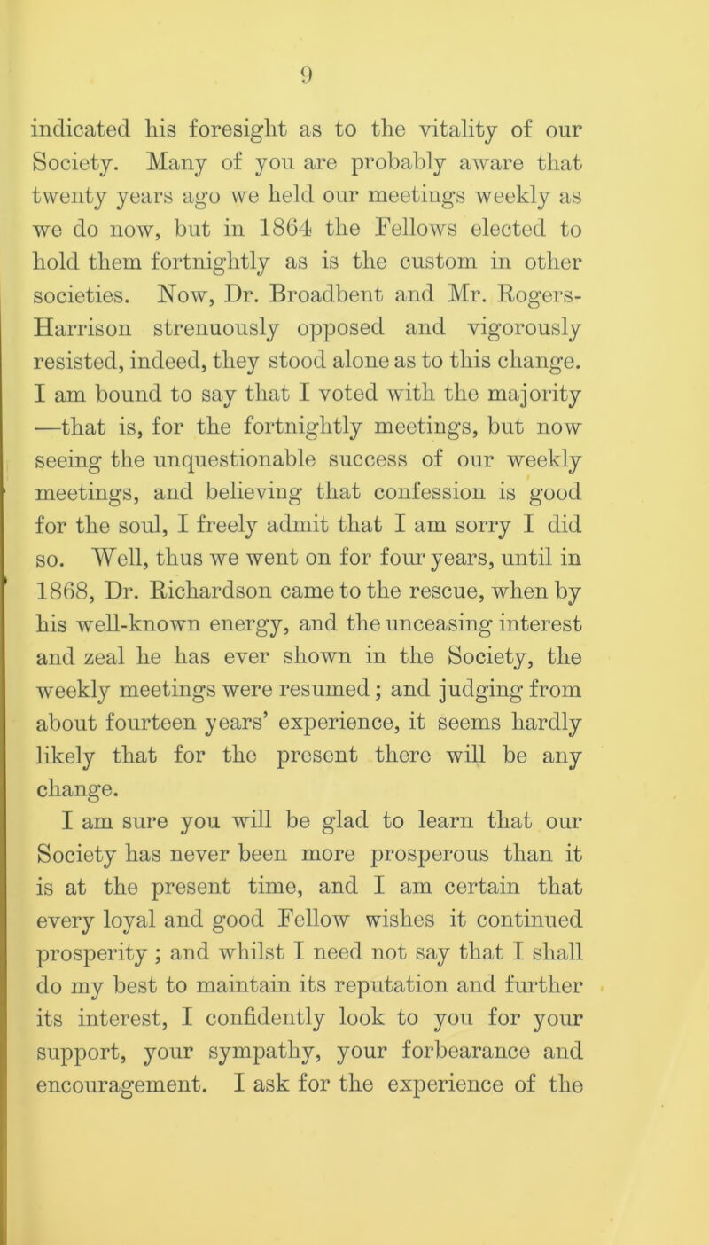 indicated his foresight as to the vitality of our Society. Many of you are probably aware that twenty years ago we held our meetings weekly as we do now, but in 1864 the Fellows elected to hold them fortnightly as is the custom in other societies. Now, Dr. Broadbent and Mr. Bogers- Harrison strenuously opposed and vigorously resisted, indeed, they stood alone as to this change. I am bound to say that I voted with the majority —that is, for the fortnightly meetings, but now seeing the unquestionable success of our weekly meetings, and believing that confession is good for the soul, I freely admit that I am sorry I did so. Well, thus we went on for four years, until in 1868, Dr. Richardson came to the rescue, when by his well-known energy, and the unceasing interest and zeal he has ever shown in the Society, the weekly meetings were resumed; and judging from about fourteen years’ experience, it seems hardly likely that for the present there will be any change. I am sure you will be glad to learn that our Society has never been more prosperous than it is at the present time, and I am certain that every loyal and good Fellow wishes it continued prosperity ; and whilst I need not say that I shall do my best to maintain its reputation and further its interest, I confidently look to you for your support, your sympathy, your forbearance and encouragement. I ask for the experience of the