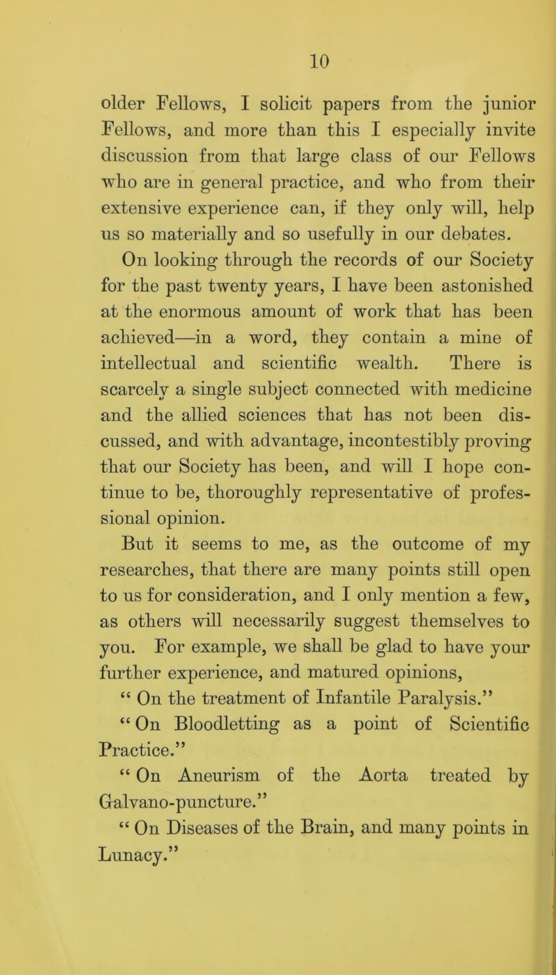 older Fellows, I solicit papers from the junior Fellows, and more than this I especially invite discussion from that large class of our Fellows wdio are in general practice, and who from their extensive experience can, if they only will, help us so materially and so usefully in our debates. On looking through the records of our Society for the past twenty years, I have been astonished at the enormous amount of work that has been achieved—in a word, they contain a mine of intellectual and scientific wealth. There is scarcely a single subject connected with medicine and the allied sciences that has not been dis- cussed, and with advantage, incontestibly proving that our Society has been, and will I hope con- tinue to be, thoroughly representative of profes- sional opinion. But it seems to me, as the outcome of my researches, that there are many points still open to us for consideration, and I only mention a few, as others will necessarily suggest themselves to you. For example, we shall be glad to have your further experience, and matured opinions, “ On the treatment of Infantile Paralysis.” “ On Bloodletting as a point of Scientific Practice.” “ On Aneurism of the Aorta treated by Galvano-puncture. ’ ’ “ On Diseases of the Brain, and many points in Lunacy.”