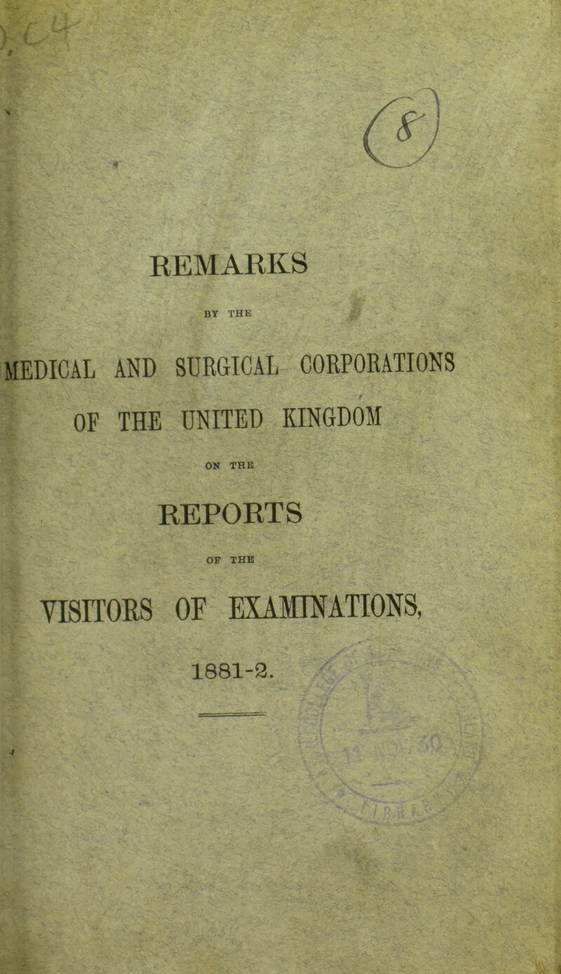 REMARKS BY THE MEDICAL AND SURGICAL CORPORATIONS OF THE UNITED KINGDOM ON THE REPORTS OP THE YISITORS OF EXAMINATIONS, 1881-3.