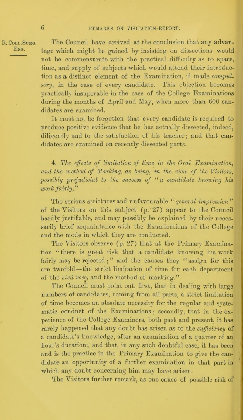 R. COLL.SURG. Eng. The Council have arrived at the conclusion that any advan- tage which might be gained by insisting on dissections would not be commensurate with the practical difficulty as to space, time, and supply of subjects which Avould attend their introduc- tion as a distinct element of the Examination, if made compul- sory, in the case of every candidate. This objection becomes practically insuperable in the case of the College Examinations during the months of April and May, when more than 600 can- didates are examined. It must not be forgotten that every candidate is required to produce positive evidence that he has actually dissected, indeed, diligently and to the satisfaction of his teacher; and that can- didates are examined on recently dissected parts. 4. The effects of limitation of time in the Oral Examination, and the method of MarlHng, as being, in the view of the Visitors, possibly prejudicial to the success of a candidate hioiuing his worli fairly V The serious strictures and unfavourable ^'’general impression of the Visitors on this subject (p. 27) appear to the Council hardly justiBable, and may possibly be explained by their neces- sarily brief acquaintance with the Examinations of the College and the mode in which they are conducted. The Visitors observe (p. 27) that at the Primary Examina- tion “ there is great risk that a candidate knowing his work fairly may be rejected ; ” and the causes they “assign for this are twofold—the strict limitation of time for each department of the viva voce, and the method of marking.” • ^ P The Council must point out, first, that in dealing with large numbers of candidates, coming from all parts, a strict limitation of time becomes an absolute necessity for the regular and syste- matic conduct of the Examinations ; secondly, that in the ex- perience of the College Examiners, both past and present, it has rarely happened that any doubt has arisen as to the stifficiency of a candidate’s knowledge, after an examination of a quarter of an hour’s duration; and that, in any such doubtful case, it has been and is the practice in the Primary Examination to give the can- didate an opportunity of a further examination in that part in Avhich any doubt concerning him may have arisen. The Visitors further remark, as one cause of possible I’isk of