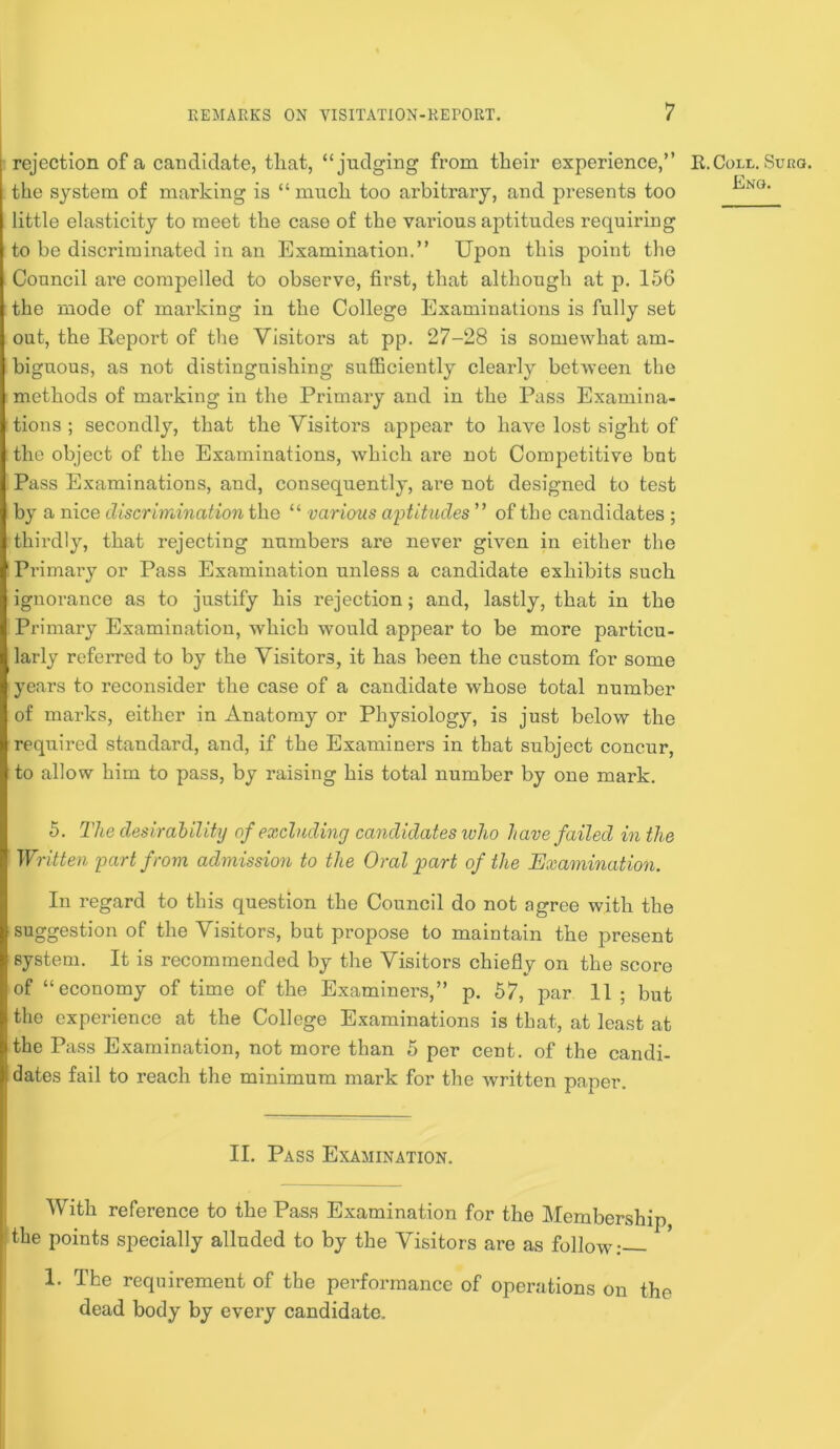 rejection of a candidate, that, “judging from their experience,” the system of marking is “much too arbitrary, and presents too little elasticity to meet the case of the various aptitudes requiring to be diseriminated in an Examination.” Upon this point the Council are compelled to observe, first, that although at p. 156 the mode of marking in the College Examinations is fully set out, the Report of the Visitors at pp. 27-28 is somewhat am- biguous, as not distinguishing sufficiently clearly betAveen the methods of marking in the Primary and in the Pass Examina- tions ; secondly, that the Visitors appear to have lost sight of the object of the Examinations, which are not Competitive but Pass Examinations, and, consequently, are not designed to test by a nice discrimination the “ various aptitudes” of the candidates ; thirdly, that rejecting numbers are never given in either the Primary or Pass Examination unless a candidate exhibits such ignorance as to justify his rejection; and, lastly, that in the Primary Examination, which would appear to be more particu- larly referred to by the Visitors, it has been the custom for some years to reconsider the case of a candidate whose total number of marks, either in Anatomy or Physiology, is just below the required standard, and, if the Examiners in that subject concur, to allow him to pass, by raising his total number by one mark. K.Coli.. Suko. Eng. 5. The desirahility of excluding candidates who have failed in the Written partfrovi admission to the Oral part of the Exaonination. In regard to this question the Council do not agree with the suggestion of the Visitors, but propose to maintain the present system. It is recommended by the Visitors chiefly on the score of “economy of time of the Examiners,” p. 57, par 11 ; but the experience at the College Examinations is that, at least at the Pass Examination, not more than 5 per cent, of the candi- dates fail to reach the minimum mark for the Avritten paper. II. Pass Examination. With reference to the Pass Examination for the Membership, I the points specially alluded to by the Visitors are as follow: 1. The requirement of the performance of operations on the dead body by every candidate.