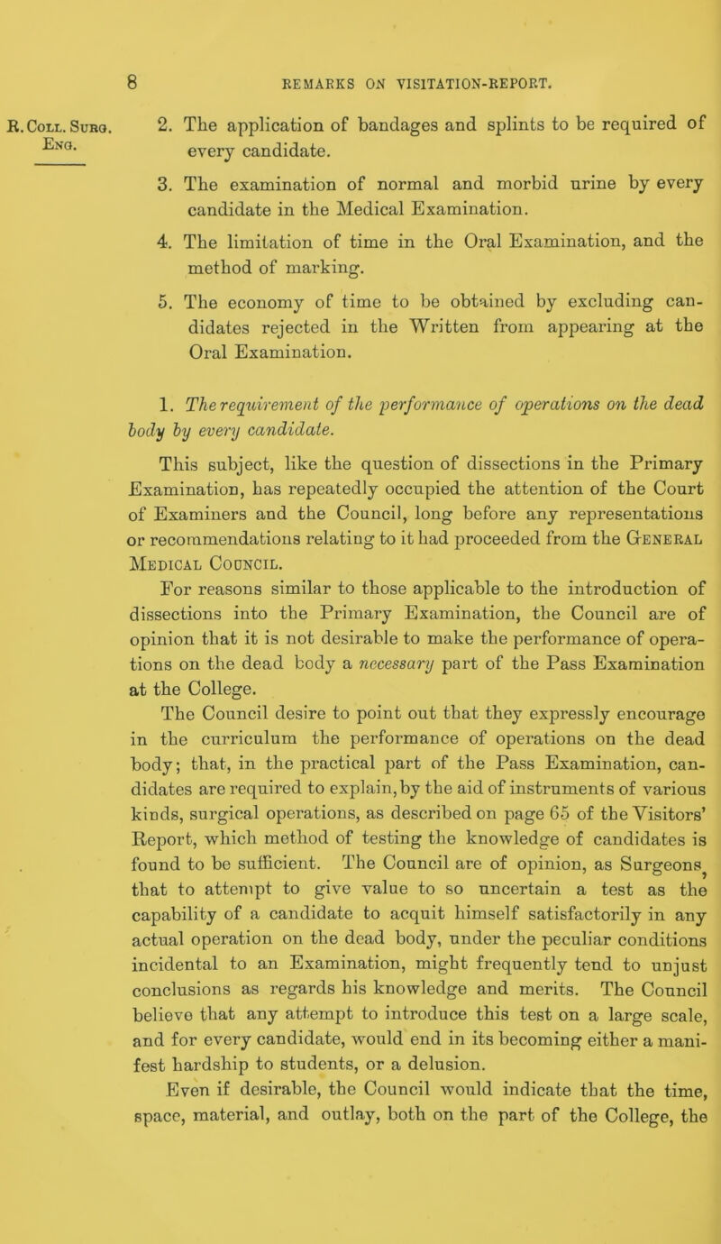 R. Coll. Suro. Enq. 2. The application of bandages and splints to be required of every candidate, 3. The examination of normal and morbid urine by every candidate in the Medical Examination. 4. The limitation of time in the Oral Examination, and the method of marking. 5. The economy of time to be obtained by excluding can- didates rejected in the Written from appearing at the Oral Examination. 1. The requirevient of the performance of operations on the dead hody by every candidate. This subject, like the question of dissections in the Primary Examination, has repeatedly oceupied the attention of the Court of Examiners and the Council, long before any representations or recommendations relating to it had proceeded from the GtENERAL Medical Codncil, For reasons similar to those applicable to the introduction of dissections into the Primary Examination, the Council are of opinion that it is not desirable to make the performance of opera- tions on the dead body a necessary part of the Pass Examination at the College. The Council desire to point out that they expressly encourage in the curriculum the performance of operations on the dead body; that, in the practical part of the Pass Examination, can- didates are required to explain, by the aid of instruments of various kinds, surgical operations, as described on page 65 of the Visitors’ Report, which method of testing the knowledge of candidates is found to be sufficient. The Council are of opinion, as Surgeons^ that to attempt to give value to so uncertain a test as the capability of a candidate to acquit himself satisfactorily in any actual operation on the dead body, under the peculiar conditions incidental to an Examination, might frequently tend to unjust conclusions as regards his knowledge and merits. The Council believe that any attempt to introduce this test on a large scale, and for every candidate, would end in its becoming either a mani- fest hardship to students, or a delusion. Even if desirable, the Council would indicate that the time, space, material, and outlay, both on the part of the College, the