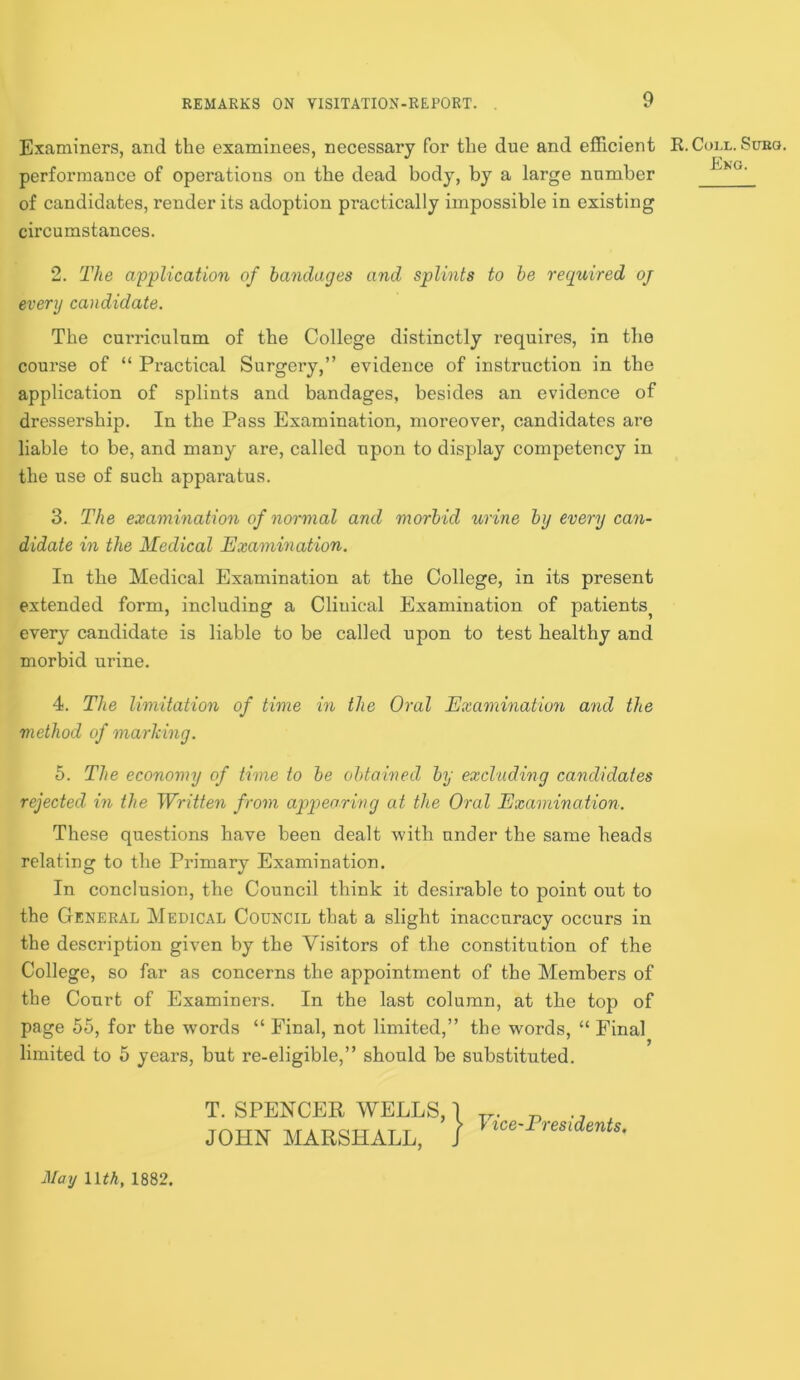 Examiners, and the examinees, necessary for the due and efficient performance of operations on the dead body, by a large number of candidates, render its adoption practically impossible in existing circumstances. R. Coll. Sueo. Eng. 2. The application of bandages and splints to be required oj every candidate. The curriculum of the College distinctly requires, in the course of “ Practical Surgery,” evidence of instruction in the application of splints and bandages, besides an evidence of dressership. In the Pass Examination, moreover, candidates are liable to be, and many are, called upon to display competency in the use of such apparatus. 3. The examination of normal and morbid urine by every can- didate in the Medical Examination. In the Medical Examination at the College, in its present extended form, including a Clinical Examination of patients^ every candidate is liable to be called upon to test healthy and morbid urine. 4. The limitation of time in the Oral Examination and the method of marking. 5. The economy of time to be obtained by excluding candidates rejected in the Written from appearing at the Oral Examination. These questions have been dealt with under the same heads relating to the Primary Examination. In conclusion, the Council think it desirable to point out to the General Medical Council that a slight inaccuracy occurs in the description given by the Visitors of the constitution of the College, so far as concerns the appointment of the Members of the Court of Examiners. In the last column, at the top of page 55, for the words “ Final, not limited,” the words, “ Final limited to 5 years, but re-eligible,” should be substituted. T. SPENCER WELLS, I JOHN MARSHALL, / Vice-Presidents. May nth, 1882.