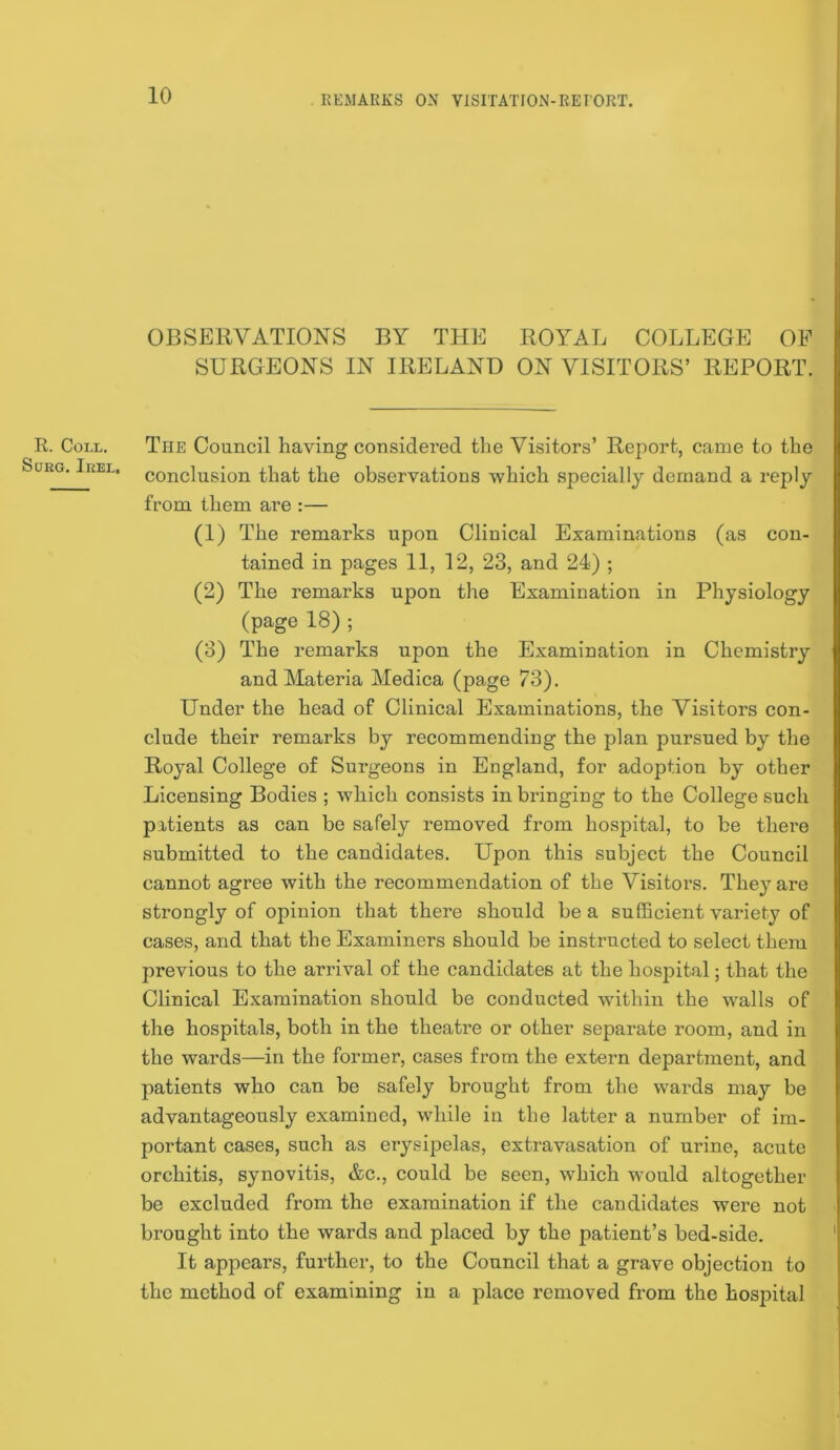 R. Coll, StJRG. Il£EL, OBSEIWATIONS BY THE ROYAL COLLEGE OE SURGEONS IN IRELAND ON VISITORS’ REPORT. The Council having considered the Visitors’ Report, came to the conclusion that the observations which specially demand a reply from them are :— (1) The remarks upon Clinical Examinations (as con- tained in pages 11, 12, 23, and 24) ; (2) The remarks upon the Examination in Physiology (page 18) ; (3) The remarks upon the Examination in Chemistry and Materia Medica (page 73). Under the head of Clinical Examinations, the Visitors con- clude their remarks by recommending the plan pursued by the Royal College of Surgeons in England, for adoption by other Licensing Bodies ; which consists in bringing to the College such patients as can be safely removed from hospital, to be there submitted to the candidates. Upon this subject the Council cannot agree with the recommendation of the Visitors. They are strongly of opinion that there should be a sufficient variety of cases, and that the Examiners should be instructed to select them previous to the arrival of the candidates at the hospital; that the Clinical Examination should be conducted within the walls of the hospitals, both in the theati’e or other separate room, and in the wards—in the former, cases from the extern department, and patients who can be safely brought from the wards may be advantageously examined, while in the latter a number of im- portant cases, such as erysij)elas, extravasation of urine, acute orchitis, synovitis, &c., could be seen, which would altogether be excluded from the examination if the candidates were not brought into the wards and placed by the patient’s bed-side. It appears, further, to the Council that a grave objection to the method of examining in a place removed from the hospital