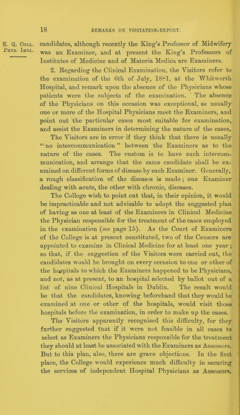 K. Q. Coll, candidates, although recently the King’s Professor of Midwifery Phys. Ieel. Examiner, and at present the King’s Professors of Institutes of Medicine and of Materia Medica are Examiners. 2. Regarding the Clinical Examination, the Visitors refer to the examination of the 6th of July, 1881, at the Whitworth Hospital, and remark upon the absence of the Physicians whose patients were the subjects of the examination. ‘ The absence of the Physicians on this occasion was exceptional, as usually one or more of the Hospital Physicians meet the Examiners, and point out the particular cases most suitable for examination, and assist the Examiners in determining the nature of the cases. The Visitors are in error if they think that there is usually “ no intercommunication ” between the Examiners as to the nature of the cases. The custom is to have such intercom- munication, and arrange that the same candidate shall be ex- amined on different forms of disease by each Examiner. Generally, a rough classification of the diseases is made ; one Examiner dealing with acute, the other with chronic, diseases. The College wish to point out that, in their opinion, it would be impracticable and not advisable to adopt the suggested plan of having as one at least of the Examiners in Clinical Medicine the Physician responsible for the treatment of the cases employed in the examination {see page 15). As the Court of Examiners of the College is at present constituted, two of the Censors are appointed to examine in Clinical Medicine for at least one year ; so that, if the suggestion of the Visitoi’s were carried out, the candidates would be brought on every occasion to one or other of the hospitals to which the Examiners happened to be Physicians, and not, as at present, to an hospital selected by ballot out of a list of nine Clinical Hospitals in Dublin. The result would be that the candidates, knowing beforehand that they would be examined at one or other of the hospitals, would visit those hospitals before the examination, in order to make up the cases. The Visitors apparently recognised this difficulty, for they further suggested that if it were not feasible in all cases to select as Examiners the Physicians responsible for the treatment they should at least be associated with the Examiners as Assessors. But to this plan, also, there are grave objections. In the first ' place, the College would experience much difficulty in securing the services of independent Hospital Physicians as Assessors,