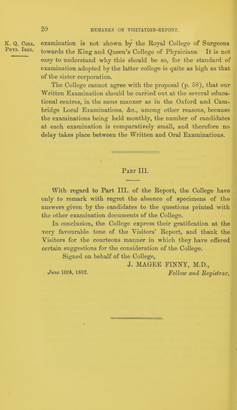 K. Q. Coll, examination is not shown by the Royal College of Surgeons Phts. Irel. towards the King and Queen’s College of Physicians. It is not easy to understand why this should be so, for the standard of examination adopted by the latter college is quite as high as that of the sister corporation. The College cannot agree with the proposal (p. 58), that our Written Examination should be carried out at the several educa- tional centres, in the same manner as in the Oxford and Cam- bridge Local Examinations, &c., among other reasons, because the examinations being held monthly, the number of candidates at each examination is comparatively small, and therefore no delay takes place between the Written and Oral Examinations. Part III. With regard to Part III. of the Report, the College have only to remark with regret the absence of specimens of the answers given by the candidates to the questions printed with the other examination documents of the College. In conclusion, the College express their gratification at the very favourable tone of the Visitors’ Report, and thank the Visitors for the courteous manner in which they have oSered certain suggestions for the consideration of the College. Signed on behalf of the College, J. MAGEE FINNY, M.D., Fellow and Registrar, June \Qth, 1882.