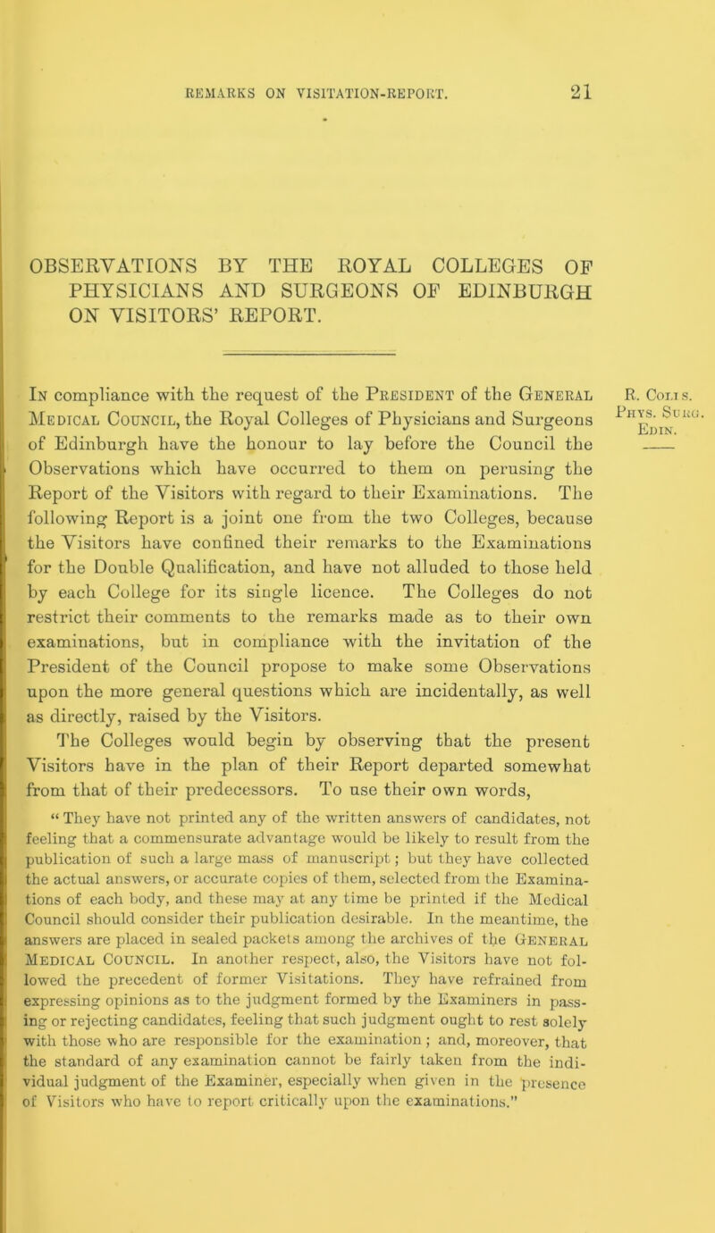 OBSERVATIONS BY THE ROYAL COLLEGES OF PHYSICIANS AND SURGEONS OF EDINBURGH ON VISITORS’ REPORT. In compliance with, the request of the President of the General Medical Council, the Royal Colleges of Physicians and Surgeons of Edinburgh have the honour to lay before the Council the ‘ Observations which have occurred to them on perusing the Report of the Visitors with regard to their Examinations. The following Report is a joint one from the two Colleges, because I the Visitors have confined their remarks to the Examinations ( for the Double Qualification, and have not alluded to those held I by each College for its single licence. The Colleges do not I restrict their comments to the remarks made as to their own examinations, but in compliance with the invitation of the President of the Council propose to make some Observations upon the more general questions which are incidentally, as well i as directly, raised by the Visitors. fi'he Colleges would begin by observing that the present ' Visitors have in the plan of their Report departed somewhat from that of their predecessors. To use their own words, “ They have not printed any of the written answers of candidates, not t feeling that a commensurate advantage would be likely to result from the I publication of such a large mass of manuscript; but they have collected I the actual answers, or accurate coj^ies of them, selected from the Examina- I tions of each body, and these may at any time be printed if the Medical i Council should consider their publication desirable. In the meantime, the ! answers are placed in sealed packets among the archives of the GtENERAL 1 Medical Council. In another respect, also, the Visitors have not fol- lowed the precedent of former Visitations. They have refrained from expressing opinions as to the judgment formed by the Examiners in pass- ing or rejecting candidates, feeling that such judgment ought to rest solely ' with those who are responsible for the examination ; and, moreover, that the standard of any examination cannot be fairly taken from the indi- ' vidual judgment of the Examiner, especially wdien given in the presence of Visitors w’ho have to report critically upon the examinations.” R. Coi.is. Rhys. Sum EniN.