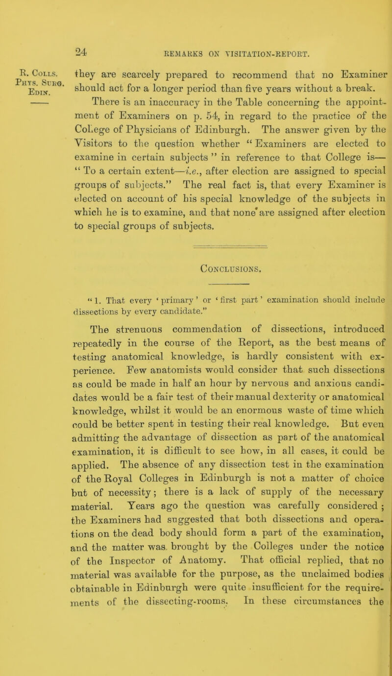 R. Colls. Phys. Sueq, Edin’. they are scarcely prepared to recommend that no Examiner should act for a longer period than five years without a break. There is an inaccuracy in the Table concerning the appoint- ment of Examiners on p. 54, in regard to the practice of the College of Physicians of Edinburgh. The answer given by the Visitors to the question whether “ Examiners are elected to examine in certain subjects ” in reference to that College is— “ To a certain extent—i.e., after election are assigned to special groups of subjects.” The real fact is, that every Examiner is elected on account of his special knowledge of the subjects in which he is to examine, and that none* ar’e assigned after election to special groups of subjects. Conclusions. “1. That every ‘primary’ or ‘first part’ examination should include dissections by every candidate.” The strenuous commendation of dissections, introduced repeatedly in the course of the Report, as the best means of testing anatomical knowledge, is hardly consistent with ex- perience. Few anatomists would consider that such dissections as could be made in half an hour by nervous and anxious candi- dates would be a fair test of their manual dexterity or anatomical knowledge, whOst it would be an enormous waste of time which could be better spent in testing their real knowledge. But even admitting the advantage of dissection as part of the anatomical examination, it is difiBcult to see how, in all cases, it could be applied. The absence of any dissection test in the examination of the Royal Colleges in Edinburgh is not a matter of choice but of necessity; there is a lack of supply of the necessary material. Tears ago the question was carefully considered ; the Examiners had suggested that both dissections and opera- tions on the dead body should form a part of the examination, and the matter was. brought by the Colleges under the notice of the Inspector of Anatomy. That official replied, that no material was available for the purpose, as the unclaimed bodies obtainable in Edinburgh were quite insufficient for the require- ments of the dissecting-x’ooms. In these circumstances the