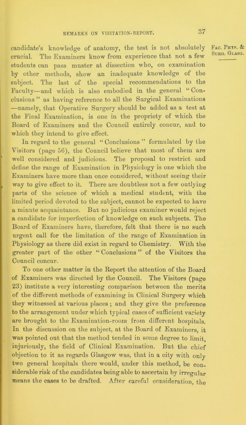 candidate’s knowledge of anatomy, the test is not absolutely crucial. The Examiners know from experience that not a few students can pass muster at dissection who, on examination by other methods, show an inadequate knowledge of the subject. The last of the special recommendations to the Faculty—and which is also embodied in the general “ Con- clusions ” as having reference to all the Surgical Examinations —namely, that Operative Surgery should be added as a test at the Final Examination, is one in the propriety of which the Board of Examiners and the Council entirely concur, and to which they intend to give effect. In regard, to the general “ Conclusions ” formulated by the Visitors (page 56), the Council believe that most of them are well considered and judicious. The proposal to restrict and define the range of Examination in Physiology is one which the Examiners have more than once considered, without seeing their way to give effect to it. There are doubtless not a few outlying parts of the science of which a medical student, with the limited period devoted to the subject, cannot be expected to have a minute acquaintance. But no judicious examiner would reject a candidate for imperfection of knowledge on such subjects. The Board of Examiners have, therefore, felt that there is no such urgent call for the limitation of the range of Examination in Physiology as there did exist in regard to Chemistry. With the greater part of the other “ Conclusions ” of the Visitors the Council concur. To one other matter in the Report the attention of the Board of Examiners was directed by the Council. The Visitors (page 23) institute a very interesting comparison between the merits of the different methods of examining in Clinical Surgery which they witnessed at various places ; and they give the preference to the arrangement under which typical cases of sufficient variety are brought to the Examination-room from different hospitals. In the discussion on the subject, at the Board of Examiners, it was pointed out that the method tended in some degree to limit, injuriously, the field of Clinical Examination. But the chief objection to it as regards Glasgow was, that in a city with only two general hospitals there would, under this method, be con- siderable risk of the candidates being able to ascertain by irregular means the cases to be drafted. After careful consideration, the Fac. Phts. & SuEG. GuASG.