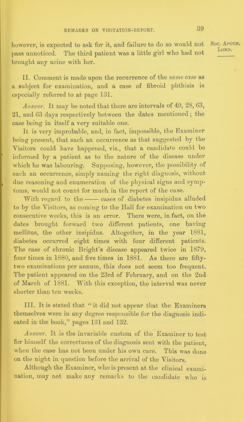 however, is expected to ask for it, and failure to do so would not pass unnoticed. The third patient was a little girl who had not brought any urine with her. II. Comment is made upon the recurrence of the same case as a subject for examination, and a case of fibroid phthisis is especially referred to at page I3I. Ansiver. It may be noted that there are intervals of 49, 28, 63, 21, and 63 days respectively between the dates mentioned; the case being in itself a very suitable one. It is very improbable, and, in fact, impossible, the Examiner being present, that such an occurrence as that suggested by the Visitors could have happened, viz., that a candidate could be informed by a patient as to the nature of the disease under which he was labouring. Supposing, however, the possibility of such an occurrence, simply naming the right diagnosis, without due reasoning and enumeration of the physical signs and symp- toms, would not count for much in the report of the case. With re<iard to the cases of diabetes insipidus alluded to by the Visitors, as coming to the Hall for examination on two consecutive weeks, this is an error. There were, in fact, on the dates brought forward two different patients, one having mellitus, the other insipidus. Altogether, in the year 1881, diabetes occurred eight times with four different patients. The case of chronic Bright’s disease appeared twice in 1879, four times in 1880, and five times in 1881. As there are fifty- two examinations per annum, this does not seem too frequent. The patient appeared on the 23rd of February, and on the 2nd of March of 1881. With this exception, the interval was never shorter than ten weeks. III. It is stated that “ it did not appear that the Examiners themselves were in any degree responsible for the diagnosis indi- cated in the book,” pages I3I and 132. Avsiver. It is the invariable custom of the Examiner to test for himself the correctness of the diagnosis sent with the patient, when the case has not been under his own care. This was done on the night in question before the arrival of the Visitors. Although the Examiner, who is present at the clinical exami- nation, may not make any remarks to the candidate who is Soc. Apoth. Lond.
