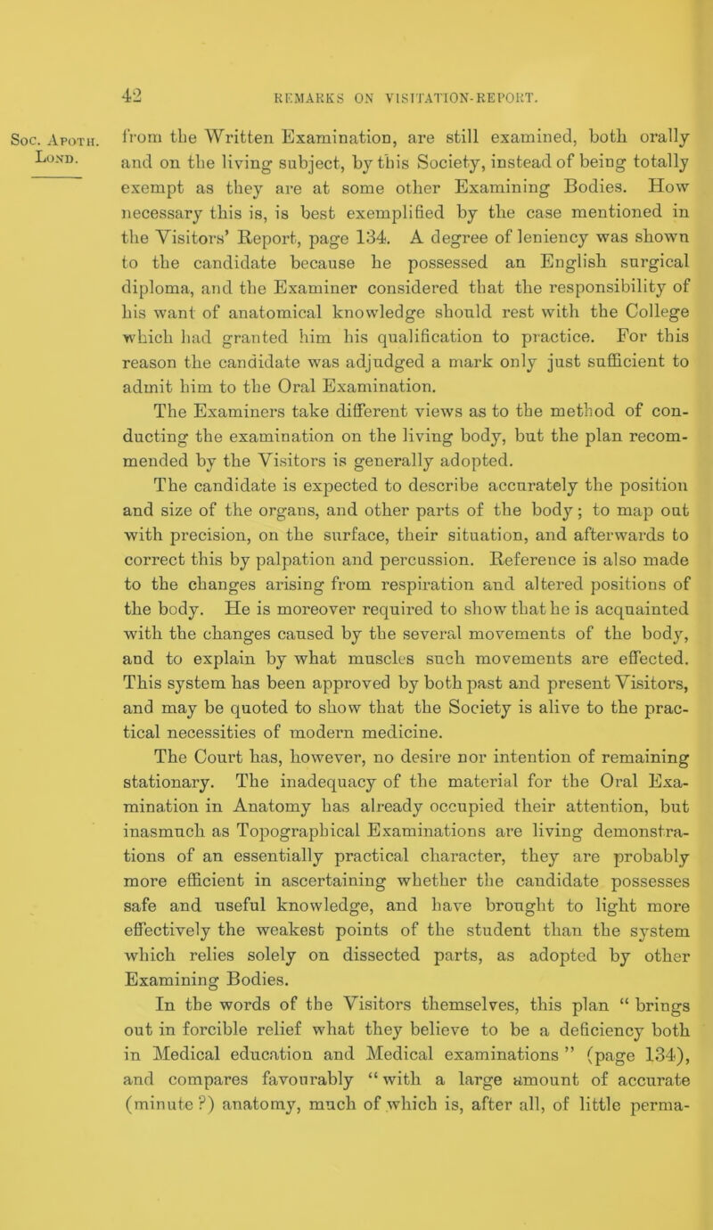 4-2 Soc. Apoth. Loxd. from the Written Examination, are still examined, both orally and on tbe living' subject, by this Society, instead of being totally exempt as they are at some other Examining Bodies. How necessary this is, is best exemplified by the case mentioned in the Visitors’ Report, page 134. A degree of leniency was shown to the candidate because he possessed an English surgical diploma, and tbe Examiner considered that tbe responsibility of bis want of anatomical knowledge sbonld rest with tbe College wbicb bad granted him bis qualification to practice. For this reason the candidate was adjudged a mark only just sufficient to admit him to tbe Oral Examination. The Examiners take different views as to the method of con- ducting the examination on tbe living body, but tbe plan recom- mended by tbe Visitors is generally adopted. Tbe candidate is expected to describe accurately tbe position and size of the organs, and other parts of the body; to map out with precision, on the surface, their situation, and afterwards to correct this by palpation and percussion. Reference is also made to the changes arising from respiration and altered positions of the body. He is moreover required to show that he is acquainted with the changes caused by tbe severed movements of the body, and to explain by what muscles such movements are effected. This system has been approved by both past and present Visitors, and may be quoted to show that the Society is alive to the prac- tical necessities of modern medicine. The Court has, however, no desire nor intention of remaining stationary. The inadequacy of the material for tbe Oral Exa- mination in Anatomy bas already occupied their attention, but inasmuch as Topographical Examinations are living demonstra- tions of an essentially practical character, they are probably more efficient in ascertaining whether tbe candidate possesses safe and useful knowledge, and have brought to light more eflTectively the weakest points of the student than the system which relies solely on dissected parts, as adopted by other Examining Bodies. In tbe words of the Visitors themselves, this plan “ brings out in forcible relief what they believe to be a deficiency both in Medical education and Medical examinations ” (page 134), and compares favourably “with a large amount of accurate (minute?) anatomy, much of which is, after all, of little perma-