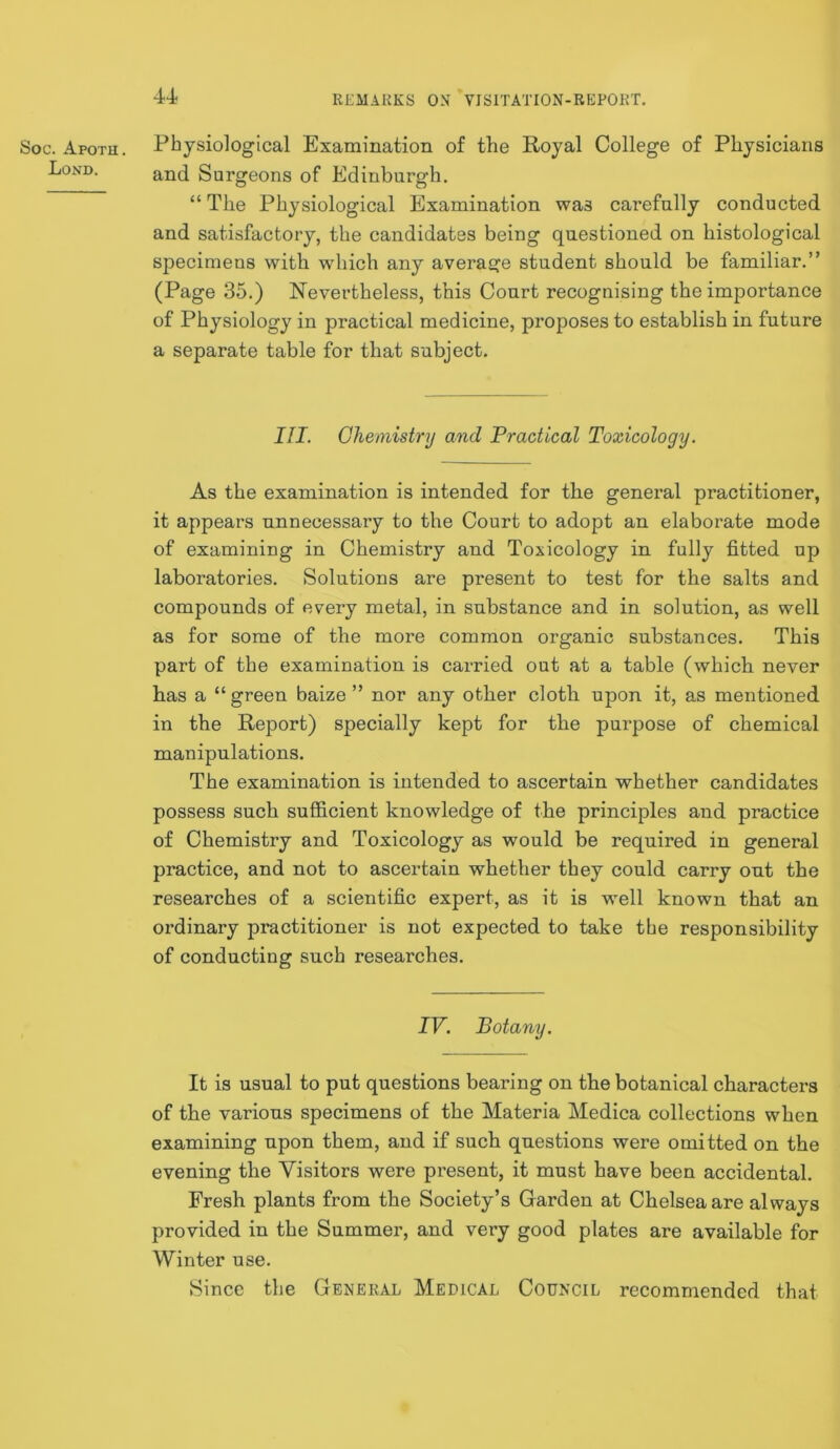 Soc. Apoth. Lond. 4-4 RLMAUKS OX VISITATION-REPORT. Physiological Examination of the Royal College of Physicians and Surgeons of Edinburgh. “The Physiological Examination was carefully conducted and satisfactory, the candidates being questioned on histological specimens with which any average student should be familiar.” (Page 35.) Nevertheless, this Court recognising the importance of Physiology in practical medicine, proposes to establish in future a separate table for that subject. III. Cheinisinj and Practical Toxicology. As the examination is intended for the general practitioner, it appears unnecessary to the Court to adopt an elaborate mode of examining in Chemistry and Toxicology in fully fitted up laboratories. Solutions are present to test for the salts and compounds of every metal, in substance and in solution, as well as for some of the more common organic substances. This part of the examination is carried out at a table (which never has a “green baize ” nor any other cloth upon it, as mentioned in the Report) specially kept for the purpose of chemical manipulations. The examination is intended to ascertain whether candidates possess such sufficient knowledge of the principles and practice of Chemistry and Toxicology as would be required in general practice, and not to ascertain whether they could carry out the researches of a scientific expert, as it is well known that an ordinary practitioner is not expected to take the responsibility of conducting such researches. IV. Botany. It is usual to put questions bearing on the botanical characters of the various specimens of the Materia Medica collections when examining upon them, and if such questions were omitted on the evening the Visitors were present, it must have been accidental. Fresh plants from the Society’s Garden at Chelsea are always provided in the Summer, and very good plates are available for Winter use. Since the General Medical Council recommended that