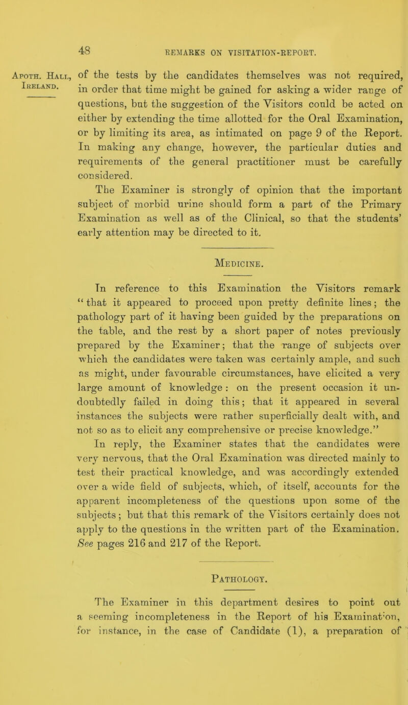 Apoth. Hall, Ikeland. of the tests by the candidates themselves was not required, in order that time might be gained for asking a wider range of questions, but the suggestion of the Visitors could be acted on either by extending the time allotted for the Oral Examination, or by limiting its area, as intimated on page 9 of the Report. In making any change, however, the particular duties and requirements of the general practitioner must be carefully considered. The Examiner is strongly of opinion that the important subject of morbid urine should form a part of the Primary Examination as well as of the Clinical, so that the students’ early attention may be directed to it. Medicine. In reference to this Examination the Visitors remark “ that it appeared to proceed upon pretty definite lines; the pathology part of it having been guided by the preparations on the table, and the rest by a short paper of notes previously prepared by the Examiner; that the range of subjects over which the candidates were taken was certainly ample, and such as might, under favourable circumstances, have elicited a very large amount of knowledge: on the present occasion it un- doubtedly failed in doing this; that it appeared in several instances the subjects were rather superficially dealt with, and not so as to elicit any comprehensive or pi’ecise knowledge.” In reply, the Examiner states that the candidates were very nervous, that the Oral Examination was directed mainly to test their practical knowledge, and was accordingly extended over a wide field of subjects, which, of itself, accounts for the apparent incompleteness of the questions upon some of the subjects; but that this remark of tlie Visitors certainly does not apply to the questions in the written part of the Examination. See pages 216 and 217 of the Report. Pathology. The Examiner in this department desires to point out a seeming incompleteness in the Report of his Exarninat'on, for instance, in the case of Candidate (1), a preparation of