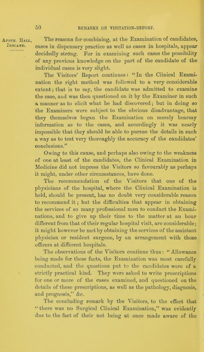 Apoth. Hall, Ibbland. The reasons for combining, at the Examination of candidates, cases in dispensary practice as well as cases in hospitals, appear decidedly strong. For in examining such cases the possibility of any previous knowledge on the part of the candidate of the individual cases is very slight. The Visitors’ Report continues: “ In the Clinical Exami- nation the right method was followed to a very considerable extent; that is to say, the candidate was admitted to examine the case, and was then questioned on it by the Examiner in such a manner as to elicit what he had discovered; but in doing so the Examiners were subject to the obvious disadvantage, that they themselves began the Examination on merely hearsay information as to the cases, and accordingly it was nearly impossible that they should be able to pursue the details in such a way as to test very thoroughly the accuracy of the candidates’ conclusions.” Owing to this cause, and peidiaps also owing to the weakness of one at least of the candidates, the Clinical Examination in Ikledicine did not impress the Visitors so favourably as perhaps it might, under other circumstances, have done. The recommendation of the Visitors that one of the physicians of the hospital, where the Clinical Examination is held, should be present, has no doubt very considerable reason to recommend it; but the difficulties that appear in obtaining the services of so many professional men to conduct the Exami- nations, and to give up their time to the matter at an hour different from that of their regular hospital visit, are considerable; it might however be met by obtaining the services of the assistant physician or resident surgeon, by an arrangement with those officers at different hospitals. The observations of the Visitors continue thus : “ Allowance being made for these facts, the Examination was most carefully conducted, and the questions put to the candidates were of a strictly practical kind. They w^ere asked to write prescriptions for one or more of the cases examined, and questioned on the details of these prescriptions, as well as the pathology, diagnosis, and prognosis,” &c. The concluding remark by the Visitors, to the effect that “ there was no Surgical Clinical Examination,” was evidently due to the fact of their not being at once made aware of the