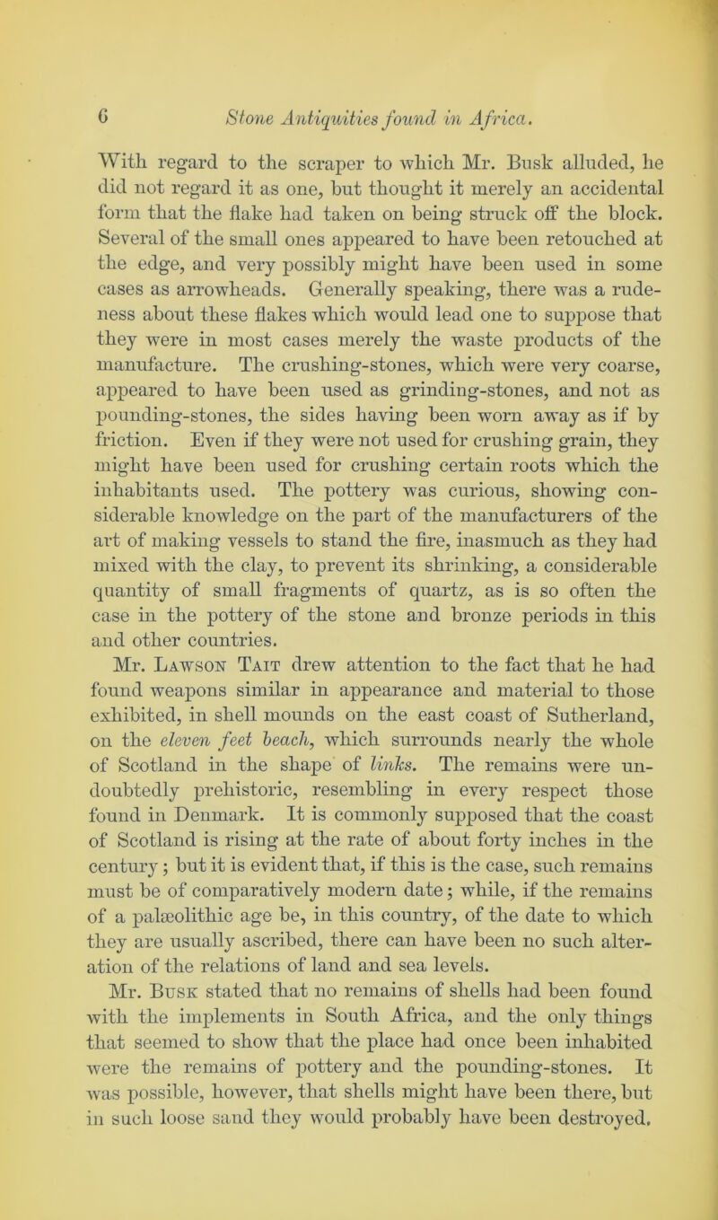 With regard to the scraper to which Mr. Busk alluded, he did not regard it as one, but thought it merely an accidental form that the flake had taken on being struck ojff the block. Several of the small ones appeared to have been retouched at the edge, and very possibly might have been used in some cases as arrowheads. Generally speaking, there was a rude- ness about these flakes which would lead one to suppose that they were in most cases merely the waste j^roducts of the manufacture. The crushing-stones, which were very coarse, appeared to have been used as grinding-stones, and not as pounding-stones, the sides having been worn away as if by friction. Even if they were not used for crushing grain, they might have been used for crushing certain roots which the inhabitants used. The pottery was curious, showing con- siderable knowledge on the part of the manufacturers of the art of making vessels to stand the fire, inasmuch as they had mixed with the clay, to prevent its shrinking, a considerable quantity of small fragments of quartz, as is so often the case in the pottery of the stone and bronze periods in this and other countries. Mr. Lawson Tait drew attention to the fact that he had found weapons similar in appearance and material to those exhibited, in shell mounds on the east coast of Sutherland, on the eleven feet beach, which surrounds nearly the whole of Scotland in the shape of links. The remains were un- doubtedly prehistoric, resembling in every respect those found in Denmark. It is commonly supposed that the coast of Scotland is rising at the rate of about forty inches in the century; but it is evident that, if this is the case, such remains must be of comparatively modern date; while, if the remains of a pateolithic age be, in this country, of the date to which they are usually ascribed, there can have been no such alter- ation of the relations of land and sea levels. Mr. Busk stated that no remains of shells had been found with the implements in South Africa, and the only things that seemed to show that the place had once been inhabited were the remains of pottery and the pounding-stones. It was possible, however, that shells might have been there, but in such loose sand they would probably have been destroyed.