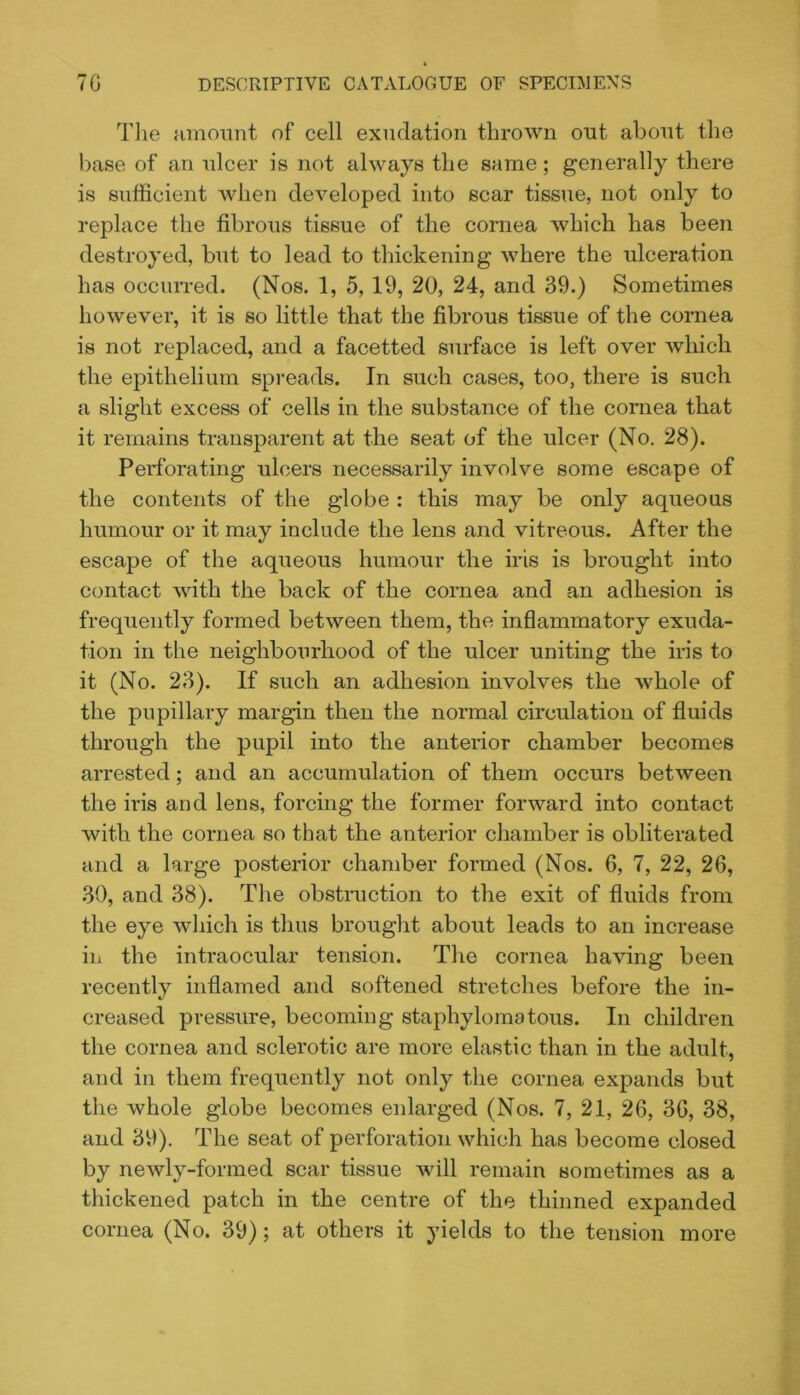 Tlie fimmmt of cell exudation thrown out about the base of an ulcer is not always the same; generally there is sufficient when developed into scar tissue, not only to replace the fibrous tissue of the cornea which has been destroyed, but to lead to thickening where the ulceration has occurred. (Nos. 1, 5, 19, 20, 24, and 39.) Sometimes however, it is so little that the fibrous tissue of the cornea is not replaced, and a facetted surface is left over which the epithelium spreads. In such cases, too, there is such a slight excess of cells in the substance of the cornea that it remains transparent at the seat of the ulcer (No. 28). Perforating ulcers necessarily involve some escape of the contents of the globe : this may be only aqueous humour or it may include the lens and vitreous. After the escape of the aqueous humour the iris is brought into contact with the back of the cornea and an adhesion is frequently formed between them, the inflammatory exuda- tion in the neighbourhood of the ulcer uniting the iris to it (No. 23). If such an adhesion involves the whole of the pupillary margin then the normal circulation of fluids through the pupil into the anterior chamber becomes arrested; and an accumulation of them occurs between the iris and lens, forcing the former forward into contact with the cornea so that the anterior chamber is obliterated and a large posterior chamber formed (Nos. 6, 7, 22, 26, 30, and 38). The obstruction to the exit of fluids from the eye which is thus brought about leads to an increase in the intraocular tension. The cornea having been recently inflamed and softened stretches before the in- creased pressure, becoming staphyloma tons. In children the cornea and sclerotic are more elastic than in the adult, and in them frequently not only the cornea expands but the whole globe becomes enlarged (Nos. 7, 21, 26, 36, 38, and 39). The seat of perforation which has become closed by newly-formed scar tissue will remain sometimes as a thickened patch in the centre of the thinned expanded cornea (No. 39); at others it yields to the tension more