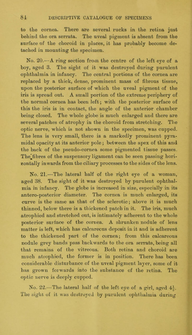 to the cornea. There are several rucks in the retina just behind the ora serrata. The uveal pigment is absent from the surface of the choroid in places, it has probably become de- tached in mounting the specimen. No. 20.—A ring section from the centre of the left eye of a boy, aged 3. The sight of it was destroyed during purulent ophthalmia in infancy. The central portions of the cornea are replaced by a thick, dense, prominent mass of fibrous tissue, upon the posterior surface of which the uveal pigment of the iris is spread out. A small portion of the extreme periphery of the normal cornea has been left; with the posterior surface of this the iris is in contact, the angle of the anterior chamber being closed. The whole globe is much enlarged and there are several patches of atrophy in the choroid from stretching. The optic nerve, which is not shown in the specimen, was cupped. The lens is very small, there is a markedly prominent pym- midal opacity at its anterior pole ; between the apex of this and the back of the pseudo-cornea some pigmented tissue passes, Thefibres of the suspensory ligament can be seen passing hori- zontally inwards from the ciliary processes to the sides of the lens. No. 21.—The lateral half of the right eye of a woman, aged 38. The sight of it was destroyed by purulent ophthal- mia in infancy. The globe is increased in size, especially in its antero-posterior diameter. The cornea is much enlarged, its curve is the same as that of the sclerotic; above it is much thinned, below thei’e is a thickened patch in it. The iris, much atrophied and stretched out, is intimately adherent to the whole posterior surface of the cornea. A shrunken nodule of lens matter is left, which has calcareous deposit in it and is adherent to the thickened part of the cornea; from this calcareous nodule grey bands pass backwards to the oin, serrata, being all that remains of the vitreous. Both retina and choroid are much atrophied, the former is in position. There has been considerable disturbance of the uveal pigment layer, some of it has grown forwards into the substance of the retina. The optic nerve is deeply cupped. No. 22.—The lateral half of the left eye of a girl, aged 44. The sight of it was destroyed by purulent ophthalmia during