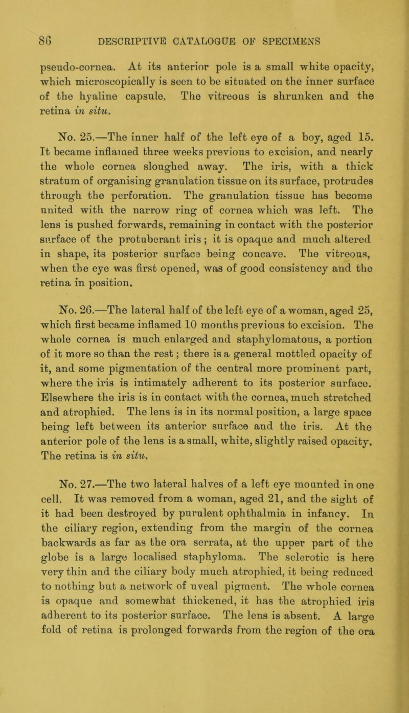 pseudo-cornea. At its anterior pole is a small white opacity, which microscopically is seen to be situated on the inner surface of the hyaline capsule. The vitreous is shrunken and the retina in situ. No. 25.—The inner half of the left eye of a boy, aged 15. It became inflamed three weeks previous to excision, and nearly the whole cornea sloughed away. The iris, with a thick stratum of organising granulation tissue on its surface, protrudes through the perforation. The granulation tissue has become united with the narrow ring of cornea which was left. The lens is pushed forwards, remaining in contact with the posterior surface of the protuberant iris ; it is opaque and much altered in shape, its posterior surface being concave. The vitreous, when the eye was first opened, was of good consistency and the retina in position. No. 26.—The lateral half of the left eye of a woman, aged 25, which first became inflamed 10 months previous to excision. The whole cornea is much enlarged and staphylomatous, a portion of it more so than the rest; there is a general mottled opacity of it, and some pigmentation of the central more prominent part, where the iris is intimately adherent to its posterior surface. Elsewhere the iris is in contact with the cornea, much stretched and atrophied. The lens is in its normal position, a large space being left between its anterior surface and the iris. At the anterior pole of the lens is a small, white, slightly raised opacity. The retina is in situ. No. 27.—The two lateral halves of a left eye mounted in one cell. It was removed from a woman, aged 21, and the sight of it had been destroyed by purulent ophthalmia in infancy. In the ciliary region, extending from the margin of the cornea backwards as far as the ora serrata, at the upper part of the globe is a large localised staphyloma. The sclerotic is here very thin and the ciliary body much atrophied, it being reduced to nothing but a network of uveal pigment. The whole cornea is opaque and somewhat thickened, it has the atrophied iris adherent to its posterior surface. The lens is absent. A large fold of retina is prolonged forwards from the region of the ora