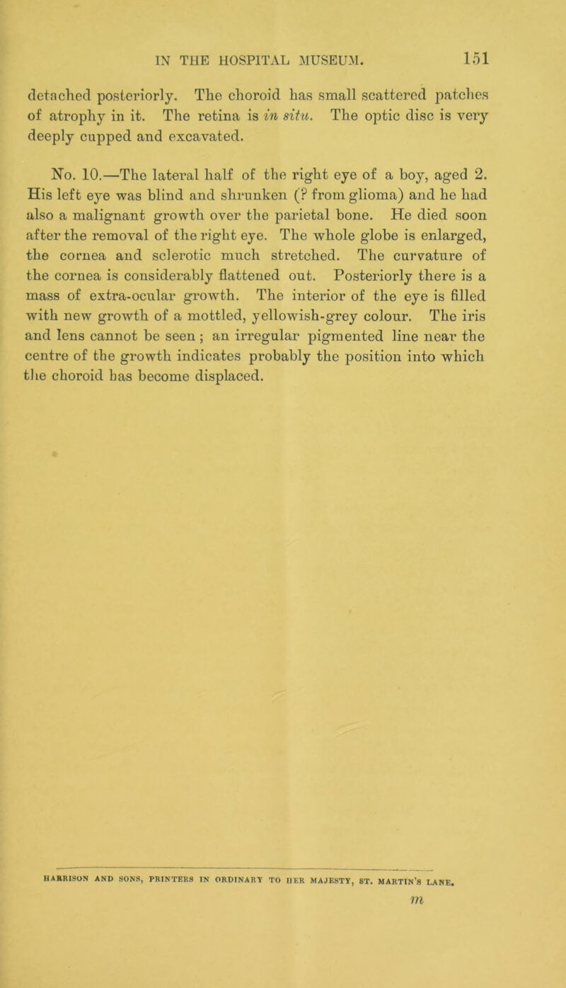 detached posteriorly. The choroid has small scattered patches of atrophy in it. The retina is in situ. The optic disc is very deeply cupped and excavated. No. 10.—The lateral half of the right eye of a boy, aged 2. His left eye was blind and shrunken (? from glioma) and he had also a malignant growth over the parietal bone. He died soon after the removal of the right eye. The whole globe is enlarged, the cornea and sclei’otic much stretched. The curvature of the cornea is considerably flattened out. Posteriorly there is a mass of extra-ocular growth. The interior of the eye is filled with new growth of a mottled, yellowish-grey colour. The iris and lens cannot be seen ; an irregular pigmented line near the centre of the growth indicates probably the position into which the choroid has become displaced. HABRISON AND SONS, PRINTERS IN ORDINARY TO HER MAJESTY, 8T. MARTIN’S LANE.