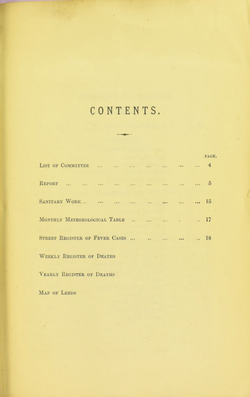 CONTENTS. List of Committee Report Sanitary Work . Monthly Meteorological Table Street Register of Fever Cases ... Weekly Register of Deaths Yearly Register of Deaths page. ... 4 ... 5 ... 15 .. 17 .. 18 Map of Leeds