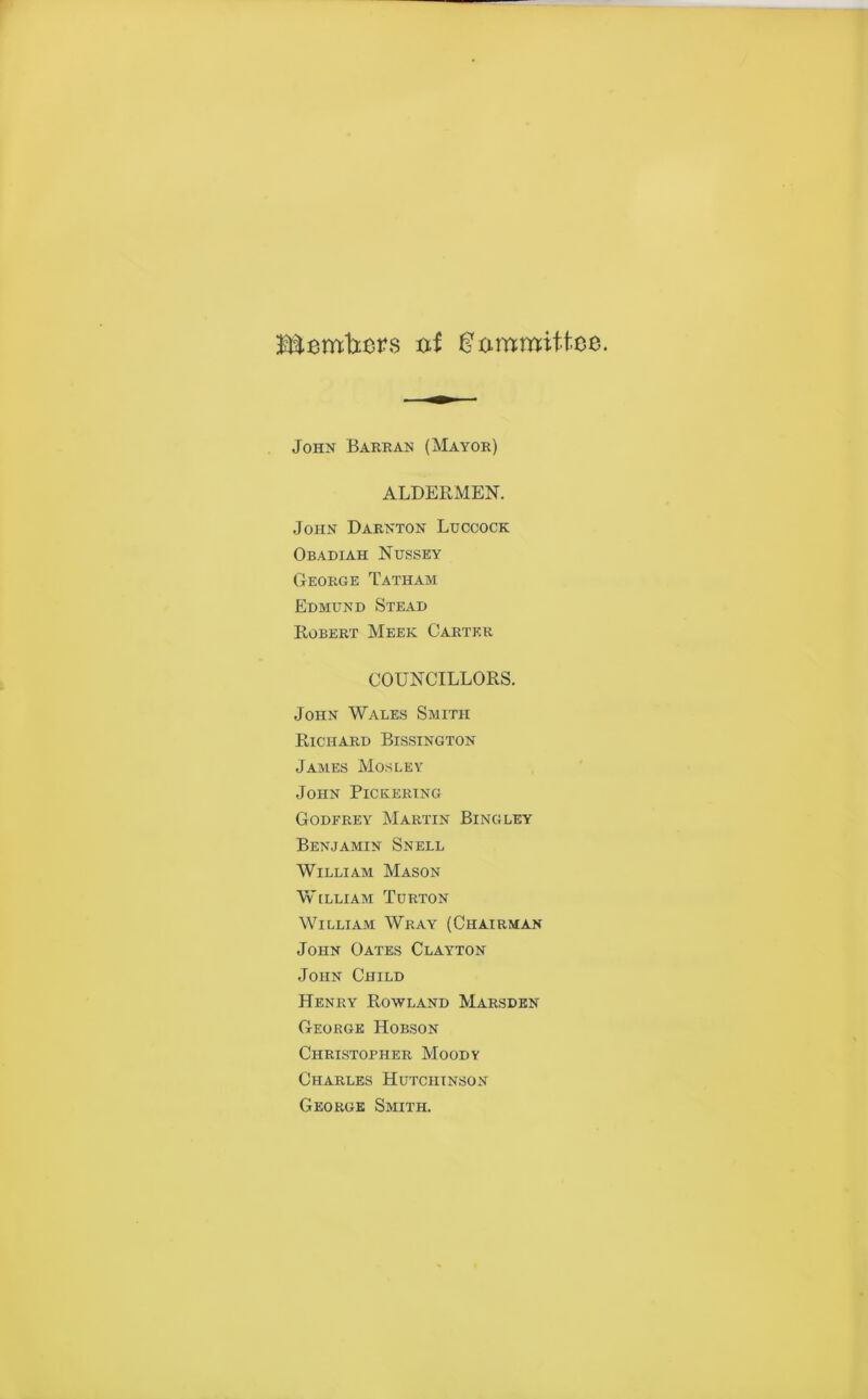 Members of Committee. John Barran (Mayor) ALDERMEN. John Darnton Luccock Obadiah Nussey George Tatham Edmund Stead Robert Meek Carter COUNCILLORS. John Wales Smith Richard Bissington James Mosley John Pickering Godfrey Martin Bingley Benjamin Snell William Mason William Turton William Wray (Chairman John Oates Clayton John Child Henry Rowland Marsden George Hobson Christopher Moody Charles Hutciitnson George Smith.