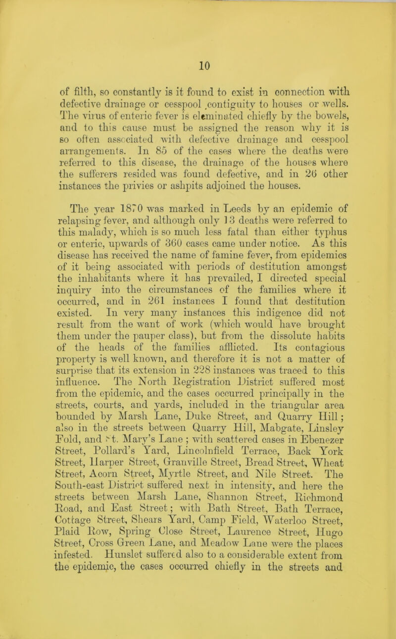 of filth, so constantly is it found to exist in connection with defective drainage or cesspool .contiguity to houses or wells. The virus of enteric fever is eliminated chiefly by the bowels, and to this cause must be assigned the reason why it is so often associated with defective drainage and cesspool arrangements. In 85 of the cases where the deaths were referred to this disease, the drainage of the houses where the sufferers resided was found defective, and in 2b other instances the privies or ashpits adjoined the houses. The year 1870 was marked in Leeds by an epidemic of relapsing fever, and although only 13 deaths were referred to this malady, which is so much less fatal than either typhus or enteric, upwards of 360 cases came under notice. As this disease has received the name of famine feve^-, from epidemics of it being associated with periods of destitution amongst the inhabitants where it has prevailed, I directed special inquiry into the circumstances of the families where it occurred, and in 261 instances I found that destitution existed. In very many instances this indigence did not result from the want of work (which would have brought them under the pauper class), but from the dissolute habits of the heads of the families afflicted. Its contagious property is well known, and therefore it is not a matter of surprise that its extension in 228 instances was traced to this influence. The North Registration .District suffered most from the epidemic, and the cases occurred principally in the streets, courts, and yards, included in the triangular area bounded by Marsh Lane, Duke Street, and Quarry Hill; also in the streets between Quarry Hill, Mabgate, Linsley Hold, and >vt. Mary’s Lane ; with scattered cases in Ebenezer Street, Pollard’s Yard, Lincolnfield Terrace, Back York Street, Harper Street, Granville Street, Bread Street, Wheat Street, Acorn Street, Myrtle Street, and Nile Street. The South-east District suffered next in intensity, and here the streets between Marsh Lane, Shannon Street, Richmond Road, and East Street; with Bath Street, Bath Terrace, Cottage Street, Shears Yard, Camp Field, Waterloo Street, Plaid Row, Spring Close Street, Laurence Street, Hugo Street, Cross Green Lane, and Meadow Lane were the places infested. Hunslet suffered also to a considerable extent from the epidemic, the cases occurred chiefly in the streets and