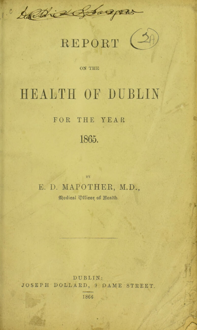 REPORT ON THE HEALTH OF HUBLTN FOR THE YEAR 1865. BY E. D. MAPOTHER, M.D., Medical of Iflealth DUBLIN; JOSEPH HOLLAED, 9 DAME STREET.