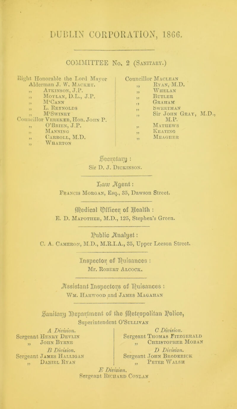 bUr.lJN COIirORATION, 18G6. COMMITTEE No, 2 (Sanitary.) Honorable the Lord Rfaj-or Alderman J. W. Macicev. ,, Atkixson, J.L. „ ^lOYLAX, D.L., J.P. „ M'Canx „ L. Eeynolds „ M‘Swiney Comu-lllor Verekee, ITon. John P. „ O’Brien, J,P. „ Manning ,, (bvRROIX, M.D, „ Wharton Conncillor Maclean )) Ryan, M.D. JJ M^iielan >> Butler )) Graham }) SWEETMAN •5 Sir John Gray M.P. V Mathews >) Keating ,, Meagher i5cci|ctai;y ; Sir D. J. Dickinson. Laiu J\'gcnt: Francis Morgan, Esq., 35, Dawson Street. ft^cdical of lilealth : E. D. Mapother, M.D., 125, Stephen’s Green. 3?ublic ; C. A. Cameron, M.D., M.K.I.A., 35, Upper Leeson Street, Xnspectotj of I^uisances; Mr. Robert Alcock. j\’ssisfani Xn$poctor$ of Tiuisances ; Wm. Harwood and James Magadan Sanitary X?)epar^tment of the ft)ctrppolifan ^foUce, Superintendent O’Sullivan A Division. Sergeant Henry Devlin „ John Byrne B Division. Sergeant James IIalligan „ Daniel Ryan C Division. Sergeant Thomas Fitzgerald „ Christopher Moran D Division. Sergeant .John Broderick „ Peter Walsh E Division. Sergeant Richard Coni.an