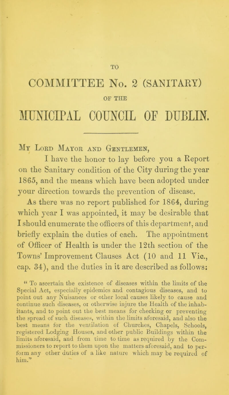 TO COMMITTEE No. 2 (SANITARY) OF THE MUNICirAL COUNCIL OF DUBLIN. My Lord Mayor and Gentlemen, I have the honor to lay before you a Report on the Sanitary condition of the City during the year 1865, and the means which have been adopted under your direction towards the prevention of disease. As there was no report published for 1864, during which year I was appointed, it may be desirable that I should enumerate the officers of this department, and briefly explain the duties of each. The appointment of Officer of Health is under the 12th section of the Towns’Improvement Clauses Act (10 and 11 Vic., cap. 34), and the duties in it are described as follows; “ To ascertain the existence of diseases within the limits of the Special Act, especially epidemics and contagious diseases, and to point out any Nuisances or other local causes likely to cause and continue such diseases, ox otherwise injure the Health of the inhab- itants, and to point out the best means for checking or preventing the spread of such diseases, within the limits aforesaid, and also the best means for the ventilation of Churches, Chapels, Schools, registered Lodging Houses, and other public Buildings within the limits aforesaid, and from time to time as x’equired by the Com- missioners to report to them upon the matters aforesaid, and to per- form any other duties of a like nature which may be retpaired of him.”