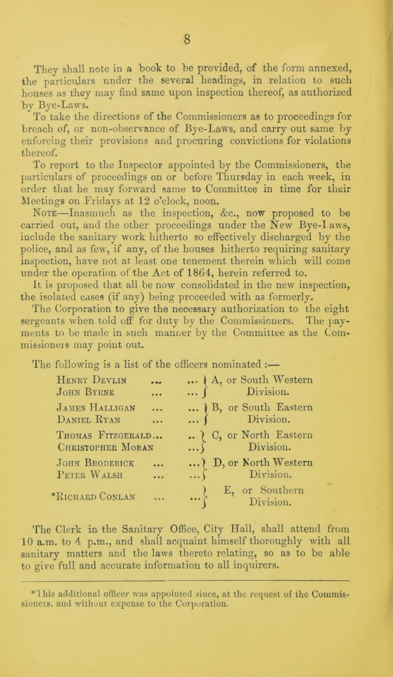 Tliey shall note in a book to be provided, of the form annexed, the particulars under the several headings, in relation to such houses as they may find same upon inspection thereof, as authorized by Bye-Lavs. To take the directions of the Commissioners as to proceedings for breach of, or non-observance of Bye-Laws, and carry out same by enforcing their provisions and procuring convictions for violations thereof. To report to the Inspector appointed by the Commissioners, the particulars of proceedings on or before Thursday in each week, in order that he may forward same to Committee in time for their Meetings on Fridays at 12 o’clock, noon. Note—Inasmuch as the inspection, &c., now proposed to be carried out, and the other pi'oceedings under the NeAv Bye-laws, include the sanitary Avork hitherto so effectively discharged by the police, and as fcA\-, if any, of the houses hitherto requiring sanitary inspection, have not at least one tenement therein Avhich A\dll come under the operation of the Act of 1864, herein referred to. It is proposed that all be noAV consolidated in the neAV inspection, the isolated cases (if any) being proceeded Avith as formerly. The Corporation to give the necessary authorization to the eight sergeants Avhen told off for duty by the Commissioners. The pay- ments to be made in such manner by the Committee as the Com- missioners may point out. The folloAvino- is a list of the officers nominated :— Henky Devlin John Byrne JaAIES HaLLTCtAN Daniel Ryan Thomas Fitzgerald... Christopher Moran John Broderick Feter Walsh *Richard Conlan ... i A, or South Western ... J Division. ... ) B, or South Eastern ... I Division. C, or North Eastern Division. .| D, or North Western . ^ Division. ) E, or Southern ■ r Division. The Clerk in the Sanitary Office, City Hall, shall attend from 10 a.m. to 4 p.m., and shall acquaint himself thoroughly Avith all sanitary matters and the laAvs thereto relating, so as to be able to give full and accurate informatiou to all inquirers. *'I bis additional officer Avas appointed since, at the rccpicst of the Coiumis- sionevs. and without e-x.pcuse to the Corjioration.