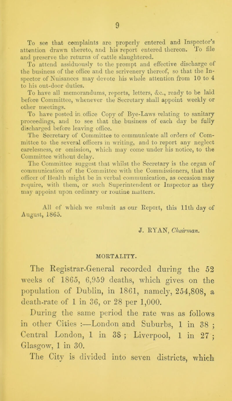 To see that complaints are properly entered and Inspector’s attention drawn thereto, and his report entered thereon. 'J'o file and preserve the returns of cattle slaughtered. To attend assiditously to the prompt and effective discharge of the business of the office and the scriveneiy thereof, so that the In- spector of Nuisances may devote his whole attention from 10 to 4 to his out-door duties. To have all memorandums, reports, letters, &c., ready to be laid before Committee, whenever the Secretary shall appoint weekly or other meetings. To have posted in oflice Copy of Bye-Laws \’elating to sanitary proceedings, aiid to see that the business of each day be fully discharged before leaving oflice. The Secretary of Committee to communicate all orders of Com- mittee to the several officers m writing, and to report any neglect carelesness, or omission, which may come under his notice, to the Committee without delay. The Committee suggest that whilst the Secretary is the organ of conniuinication of the Committee with the Commissioners, that the officer of Health might be in verbtd communication, as occasion may rrquire, with them, or such Superintendent or Inspector as they may appoint upon ordinary or routine matters. All of which we submit as our Report, this 11th day of August, 1865. J. RYAN, Chairman. MORTALITY. The Registrar-General recorded during the 52 weeks of 1865, 6,959 deaths, which gives on the population of Dublin, in 1861, namely, 254,808, a death-rate of 1 in 36, or 28 per 1,000. During the same period the rate was as follow^s in other Cities :—London and Suburbs, 1 in 88 ; Central London, 1 in 38 ; Liverpool, 1 in 27 ; Glasgow, 1 in 30. Tlie City is divided into seven districts, which