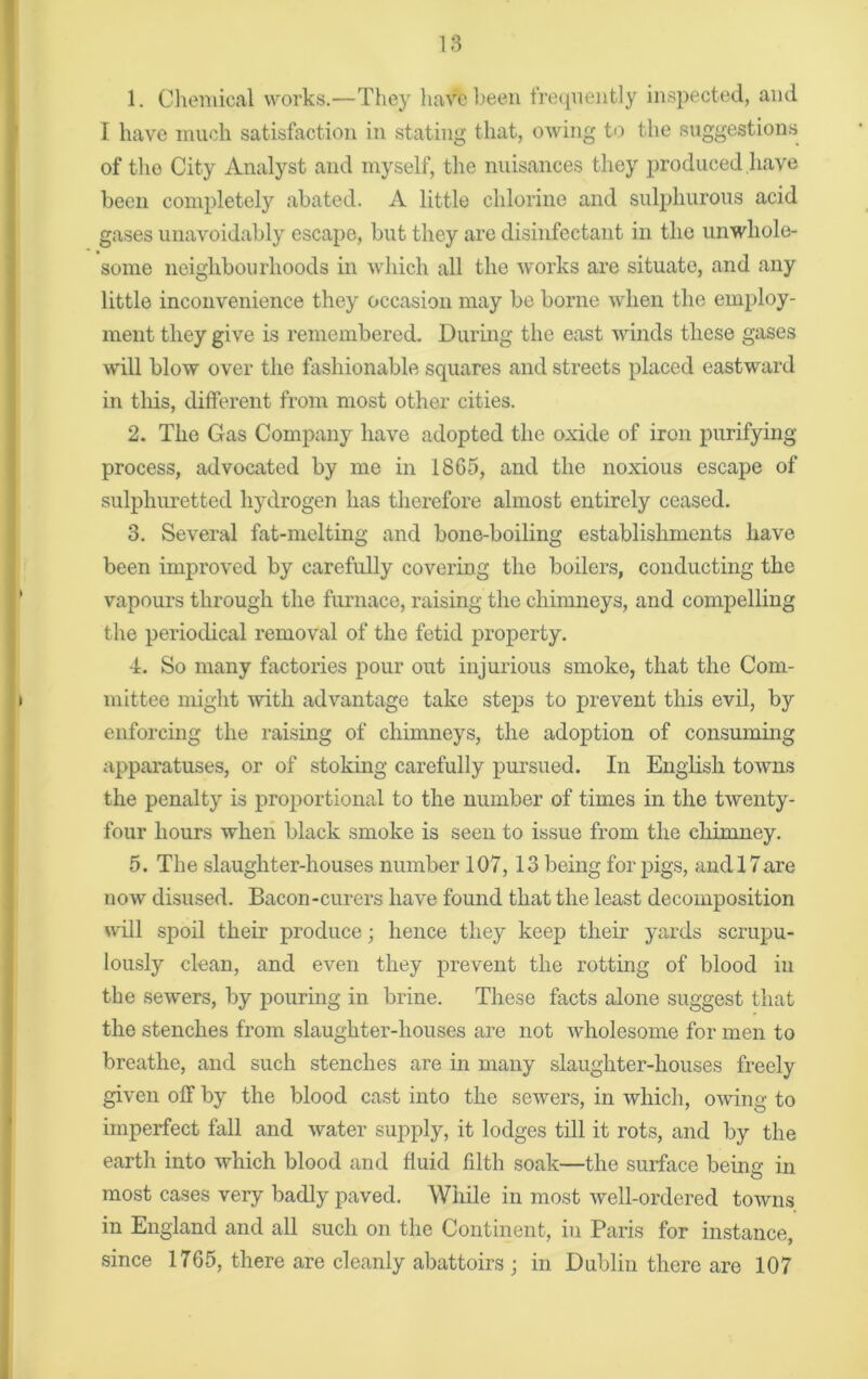 1. Chemical works.—They have keen frequently inspected, and I have much satisfaction in stating that, owing to the suggestions of the City Analyst and myself, the nuisances they produced have been completely abated. A little chlorine and sulphurous acid gases unavoidably escape, but they are disinfectant in the unwhole- some neighbourhoods in which all the works are situate, and any little inconvenience they occasion may be borne when the employ- ment they give is remembered. During the east winds these gases will blow over the fashionable squares and streets placed eastward in this, different from most other cities. 2. The Gas Company have adopted the oxide of iron purifying- process, advocated by me in 1865, and the noxious escape of sulphuretted hydrogen has therefore almost entirely ceased. 3. Several fat-melting and bone-boiling establishments have been improved by carefully covering the boilers, conducting the vapours through the furnace, raising the chimneys, and compelling the periodical removal of the fetid property. 4. So many factories pour out injurious smoke, that the Com- mittee might with advantage take steps to prevent this evil, by enforcing the raising of chimneys, the adoption of consuming apparatuses, or of stoking carefully pursued. In English towns the penalty is proportional to the number of times in the twenty- four hours when black smoke is seen to issue from the chimney. 5. The slaughter-houses number 107,13 being for pigs, and 17are now disused. Bacon-curers have found that the least decomposition will spoil their produce; hence they keep their yards scrupu- lously clean, and even they prevent the rotting of blood in the sewers, by pouring in brine. These facts alone suggest that the stenches from slaughter-houses are not wholesome for men to breathe, and such stenches are in many slaughter-houses freely given off by the blood cast into the sewers, in which, owing to imperfect fall and water supply, it lodges till it rots, and by the earth into which blood and fluid filth soak—the surface being in most cases very badly paved. While in most well-ordered towns in England and all such on the Continent, in Paris for instance, since 1765, there are cleanly abattoirs ; in Dublin there are 107