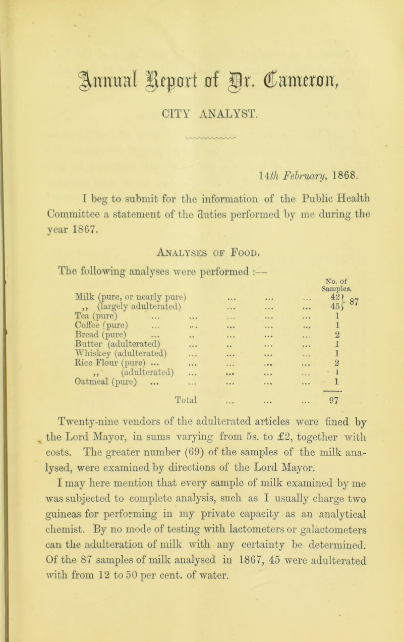 Quintal iicpovt of gt. Cameron, CITY ANALYST. 14th February, 1868. I beg to submit for the information of the Public Health Committee a statement of the duties performed by me during the year 1867. Analyses of Food. The following analyses were performed :— Milk (pure, or nearly pure) ,, (largely adulterated) Tea (pure) Coffee (pure) Bread (pure) Butter (adulterated) Whiskey (adulterated) Rice Flour (pure) ... ,, (adulterated) Oatmeal (pure) Total No. of Samples. 1 1 2 1 1 2 I 1 97 Twenty-nine vendors of the adulterated articles were fined by n the Lord Mayor, in sums varying from 5s. to £2, together with costs. The greater number (69) of the samples of the milk ana- lysed, were examined by directions of the Lord Mayor. I may here mention that every sample of milk examined by me was subjected to complete analysis, such as I usually charge two guineas for performing in my private capacity as an analytical chemist. By no mode of testing with lactometers or galactometers can the adulteration of milk with any certainty be determined. Of the 87 samples of milk analysed in 1867, 45 were adulterated with from 12 to 50 per cent, of water.