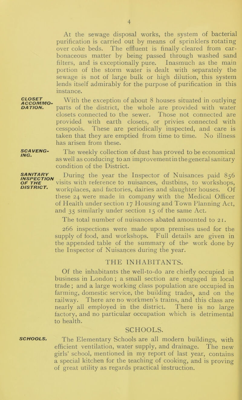 At the sewage disposal works, the system of bacterial purification is carried out by means of sprinklers rotating over coke beds. The effluent is finally cleared from car- bonaceous matter by being passed through washed sand filters, and is exceptionally pure. Inasmuch as the main portion of the storm water is dealt with separately the sewage is not of large bulk or high dilution, this system lends itself admirably for the purpose of purification in this instance. CLOSET ACCOMMO- DA TION. With the exception of about 8 houses situated in outlying parts of the district, the whole are provided with water closets connected to the sewer. Those not connected are provided with earth closets, or privies connected with cesspools. These are periodically inspected, and care is taken that they are emptied from time to time. No illness has arisen from these. SCA l/ENG- ING. The weekly collection of dust has proved to be economical aswell as conducing toan improvementin thegeneral sanitary condition of the District. f/wsPECT/ON £*uring the year the Inspector of Nuisances paid 856 of the visits with reference to nuisances, dustbins, to workshops, district, workplaces, and factories, dairies and slaughter houses. Of these 24 were made in company with the Medical Officer of Health under section 17 Housing and Town Planning Act, and 35 similarly under section 15 of the same Act. The total number of nuisances abated amounted to 21. 266 inspections were made upon premises used for the supply of food, and workshops. Full details are given in the appended table of the summary of the work done by the Inspector of Nuisances during the year. THE INHABITANTS. Of the inhabitants the well-to-do are chiefly occupied in business in London ; a small section are engaged in local trade; and a large working class population are occupied in farming, domestic service, the building trades, and on the railway. There are no workmen’s trains, and this class are nearly all employed in the district. There is no large factory, and no particular occupation which is detrimental to health. SCHOOLS. schools. The Elementary Schools are all modern buildings, with efficient ventilation, water supply, and drainage. The new girls’ school, mentioned in my report of last year, contains a special kitchen for the teaching of cooking, and is proving of great utility as regards practical instruction.