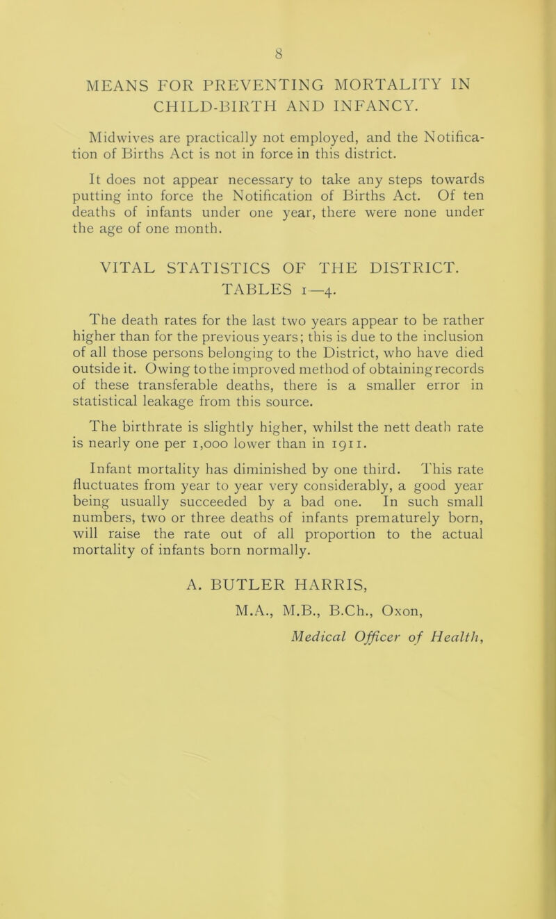 MEANS FOR PREVENTING MORTALITY IN CHILD-BIRTH AND INFANCY. Mid wives are practically not employed, and the Notifica- tion of Births Act is not in force in this district. It does not appear necessary to take any steps towards putting into force the Notification of Births Act. Of ten deaths of infants under one year, there were none under the age of one month. VITAL STATISTICS OF THE DISTRICT. TABLES 1—4. The death rates for the last two years appear to be rather higher than for the previous years; this is due to the inclusion of all those persons belonging to the District, who have died outside it. Owing to the improved method of obtainingrecords of these transferable deaths, there is a smaller error in statistical leakage from this source. The birthrate is slightly higher, whilst the nett death rate is nearly one per 1,000 lower than in 1911. Infant mortality has diminished by one third. This rate fluctuates from year to year very considerably, a good year being usually succeeded by a bad one. In such small numbers, two or three deaths of infants prematurely born, will raise the rate out of all proportion to the actual mortality of infants born normally. A. BUTLER HARRIS, M.A., M.B., B.Ch., Oxon, Medical Officer of Health,