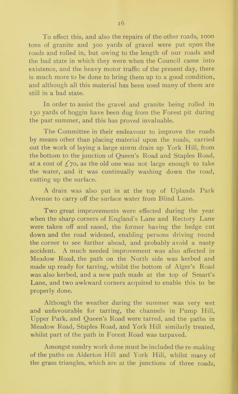 To effect this, and also the repairs of the other roads, 1000 tons of granite and 300 yards of gravel were put upon the roads and rolled in, but owing to the length of our roads and the bad state in which they were when the Council came into existence, and the heavy motor traffic of the present day, there is much more to be done to bring them up to a good condition, and although all this material has been used many of them are still in a bad state. In order to assist the gravel and granite being rolled in 150 yards of hoggin have been dug from the Forest pit during the past summer, and this has proved invaluable. The Committee in their endeavour to improve the roads by means other than placing material upon the roads, carried out the work of laying a large storm drain up York Hill, from the bottom to the junction of Queen’s Road and Staples Road, at a cost of ^*70, as the old one was not large enough to take the water, and it was continually washing down the road, cutting up the surface. A drain was also put in at the top of Uplands Park Avenue to carry off the surface water from Blind Lane. Two great improvements were effected during the year when the sharp corners of England’s Lane and Rectory Lane were taken off and eased, the former having the hedge cut down and the road widened, enabling persons driving round the corner to see further ahead, and probably avoid a nasty accident. A much needed improvement was also affected in Meadow Road, the path on the North side was kerbed and made up ready for tarring, whilst the bottom of Alger’s Road was also kerbed, and a new path made at the top of Smart’s Lane, and two awkward corners acquired to enable this to be properly done. Although the weather during the summer was very wet and unfavourable for tarring, the channels in Pump Hill, Upper Park, and Queen’s Road were tarred, and the paths in Meadow Road, Staples Road, and York Hill similarly treated, whilst part of the path in Forest Road was tarpaved. Amongst sundry work done must be included the re-making of the paths on Alderton Hill and York Hill, whilst many of the grass triangles, which are at the junctions of three roads,