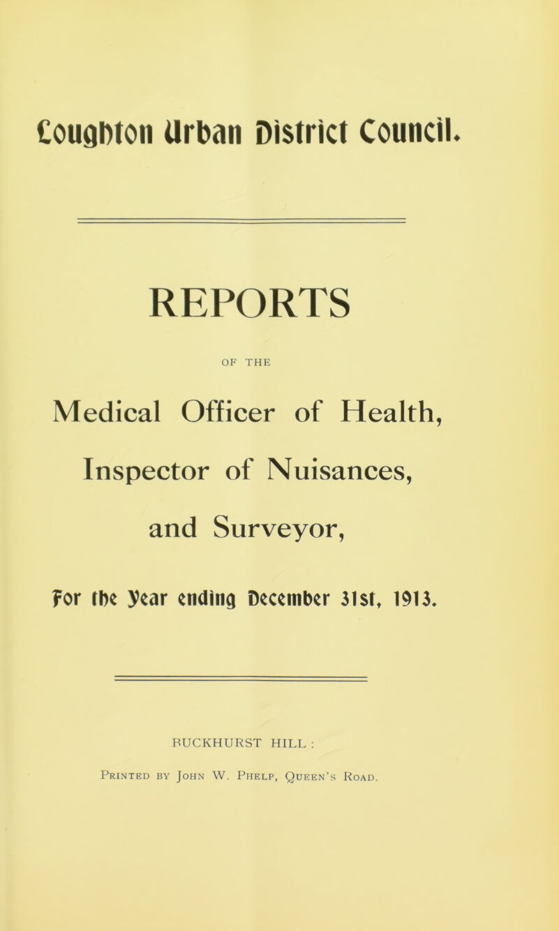 Couahton Urban District Council REPORTS OF THE Medical Officer of Health, Inspector of Nuisances, and Surveyor, ?or tbe )>car ending December 31st, 1913. BUCKHURST HILL : Printed by John W. Phelp, Queen’s Road.