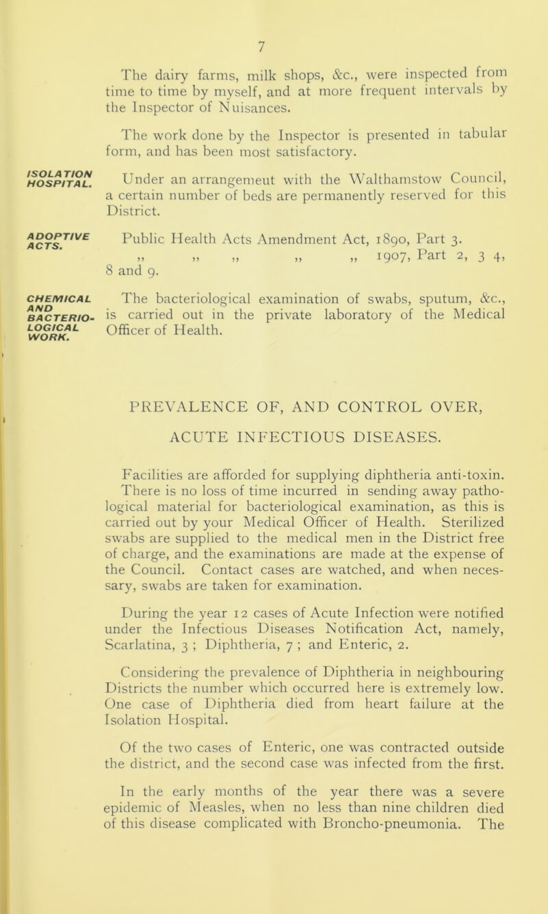 ISOLA TION HOSPITAL. ADOPTIVE ACTS. CHEMICAL AND BACTERIO- LOGICAL WORK. The dairy farms, milk shops, &c., were inspected from time to time by myself, and at more frequent intervals by the Inspector of Nuisances. The work done by the Inspector is presented in tabular form, and has been most satisfactory. Under an arrangement with the Walthamstow Council, a certain number of beds are permanently reserved for this District. Public Health Acts Amendment Act, 1890, Part 3. „ „ „ „ „ i9oy» Part 2, 3 4, 8 and 9. The bacteriological examination of swabs, sputum, &c., is carried out in the private laboratory of the Medical Officer of Health. PREVALENCE OF, AND CONTROL OVER, ACUTE INFECTIOUS DISEASES. Facilities are afforded for supplying diphtheria anti-toxin. There is no loss of time incurred in sending away patho- logical material for bacteriological examination, as this is carried out by your Medical Officer of Health. Sterilized swabs are supplied to the medical men in the District free of charge, and the examinations are made at the expense of the Council. Contact cases are watched, and when neces- sary, swabs are taken for examination. During the year 12 cases of Acute Infection were notified under the Infectious Diseases Notification Act, namely. Scarlatina, 3 ; Diphtheria, 7 ; and Enteric, 2. Considering the prevalence of Diphtheria in neighbouring Districts the number which occurred here is extremely low. One case of Diphtheria died from heart failure at the Isolation Hospital. Of the two cases of Enteric, one was contracted outside the district, and the second case was infected from the first. In the early months of the year there was a severe epidemic of Measles, when no less than nine children died of this disease complicated with Broncho-pneumonia. The