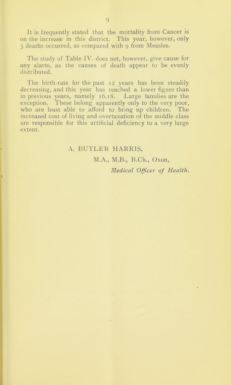 It is frequently stated that the mortality from Cancer is on the increase in this district. This year, however, only 5 deaths occurred, as compared with g from Measles. The study of Table does not, however, give cause for any alarm, as the causes of death appear to be evenly distributed. The birth-rate for the past 12 years has been steadily decreasing, and this year has reached a lower figure than in previous years, namely 16.18. Large families are the exception. These belong apparently only to the very poor, who are least able to afford to bring up children. The increased cost of living and overtaxation of the middle class are responsible for this artificial deficiency to a very large extent. A. BUTLER HARRIS, M.A., M.B., B.Ch., Oxon, Medical Officer of Health.
