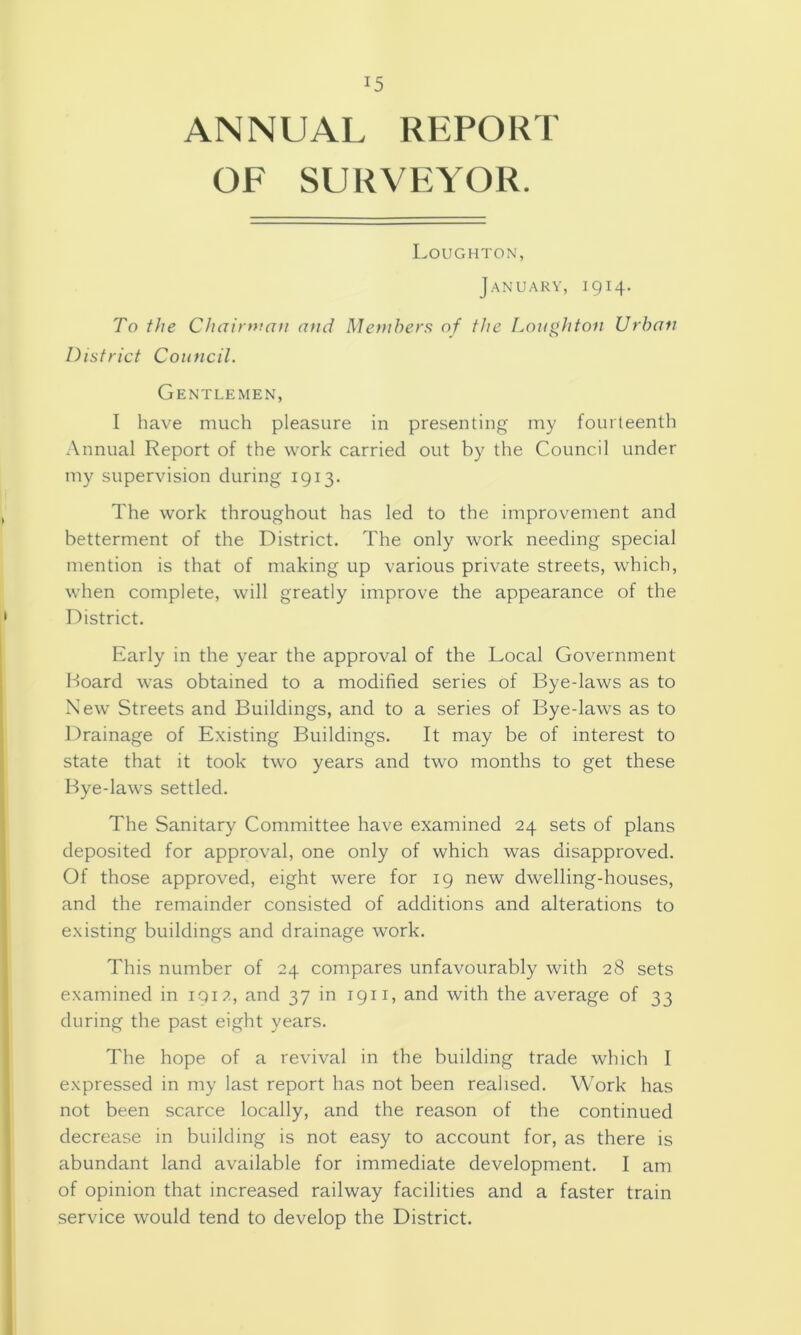 ANNUAL REPORT OF SURVEYOR. Loughton, J.ANUARV, 1914. To the Chairruan and Members of the Loughton Urban District Council. Gentlemen, I have much pleasure in presenting my fourteenth Annual Report of the work carried out by the Council under my supervision during 1913. The work throughout has led to the improvement and betterment of the District. The only work needing special mention is that of making up various private streets, which, when complete, will greatly improve the appearance of the District. Early in the year the approval of the Local Government l-)Oard was obtained to a modified series of Bye-laws as to New Streets and Buildings, and to a series of Bye-laws as to Drainage of Existing Buildings. It may be of interest to state that it took two years and two months to get these Bye-laws settled. The Sanitary Committee have examined 24 sets of plans deposited for approval, one only of which was disapproved. Of those approved, eight were for 19 new dwelling-houses, and the remainder consisted of additions and alterations to existing buildings and drainage work. This number of 24 compares unfavourably with 28 sets examined in 1912, and 37 in 1911, and with the average of 33 during the past eight years. The hope of a revival in the building trade which I expressed in my last report has not been realised. Work has not been scarce locally, and the reason of the continued decrease in building is not easy to account for, as there is abundant land available for immediate development. I am of opinion that increased railway facilities and a faster train service would tend to develop the District.