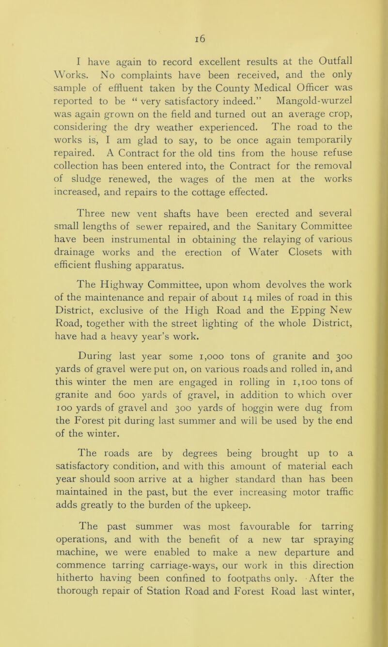 I have again to record excellent results at the Outfall W'orks. No complaints have been received, and the only sample of effluent taken by the County Medical Officer was reported to be “ very satisfactory indeed.” Mangold-wurzel was again grown on the field and turned out an average crop, considering the dry weather experienced. The road to the works is, I am glad to say, to be once again temporarily repaired. A Contract for the old tins from the house refuse collection has been entered into, the Contract for the removal of sludge renewed, the wages of the men at the works increased, and repairs to the cottage effected. Three new vent shafts have been erected and several small lengths of sewer repaired, and the Sanitary Committee have been instrumental in obtaining the relaying of various drainage works and the erection of Water Closets with efficient flushing apparatus. The Highway Committee, upon whom devolves the work of the maintenance and repair of about 14 miles of road in this District, exclusive of the High Road and the Epping New Road, together with the street lighting of the whole District, have had a heavy year’s work. During last year some 1,000 tons of granite and 300 yards of gravel were put on, on various roads and rolled in, and this winter the men are engaged in rolling in 1,100 tons of granite and 600 yards of gravel, in addition to which over 100 yards of gravel and 300 yards of hoggin were dug from the Forest pit during last summer and will be used by the end of the winter. The roads are by degrees being brought up to a satisfactory condition, and with this amount of material each year should soon arrive at a higher standard than has been maintained in the past, but the ever increasing motor traffic adds greatly to the burden of the upkeep. The past summer was most favourable for tarring operations, and with the benefit of a new tar spraying machine, we were enabled to make a new departure and commence tarring carriage-ways, our work in this direction hitherto having been confined to footpaths only. After the thorough repair of Station Road and Forest Road last winter.