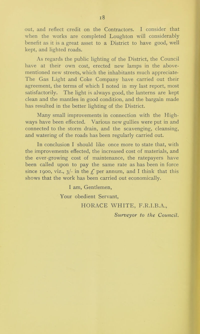 out, and reflect credit on the Contractors. I consider that when the works are completed Loughton will considerably benefit as it is a great asset to a District to have good, well kept, and lighted roads. As regards the public lighting of the District, the Council have at their own cost, erected new lamps in the above- mentioned new streets, which the inhabitants much appreciate- The Gas Light and Coke Company have carried out their agreement, the terms of which I noted in my last report, most satisfactorily. The light is always good, the lanterns are kept clean and the mantles in good condition, and the bargain made has resulted in the better lighting of the District. Many small improvements in connection with the High- ways have been effected. Various new gullies were put in and connected to the storm drain, and the scavenging, cleansing, and watering of the roads has been regularly carried out. In conclusion I should like once more to state that, with the improvements effected, the increased cost of materials, and the ever-growing cost of maintenance, the ratepayers have been called upon to pay the same rate as has been in force since igoo, viz., 3/- in the £ per annum, and I think that this shows that the work has been carried out economically. I am. Gentlemen, Your obedient Servant, HORACE WHITE, F.R.I.B.A., Surveyor to the Council.